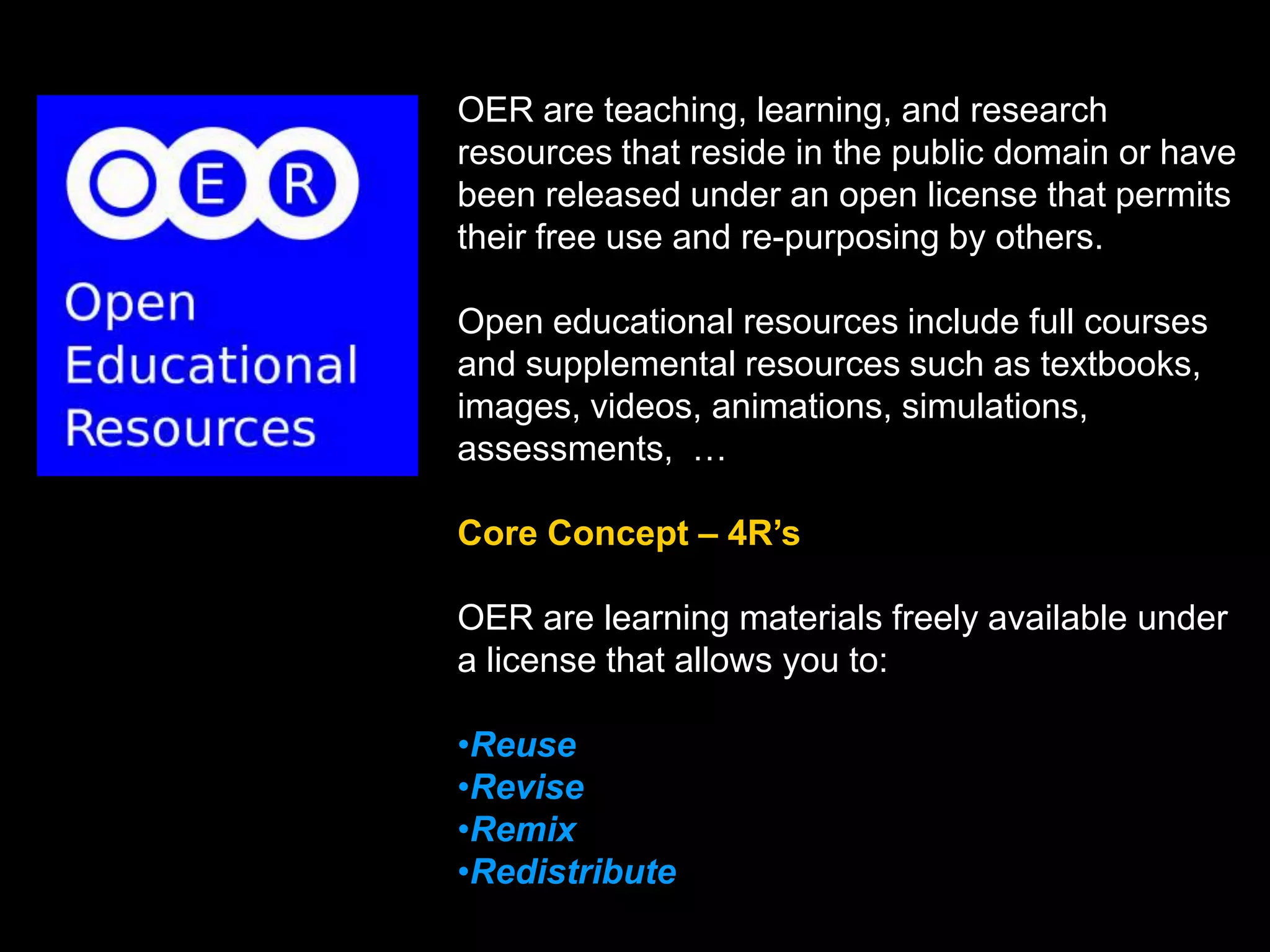 OER are teaching, learning, and research
resources that reside in the public domain or have
been released under an open license that permits
their free use and re-purposing by others.
Open educational resources include full courses
and supplemental resources such as textbooks,
images, videos, animations, simulations,
assessments, …
Core Concept – 4R’s

OER are learning materials freely available under
a license that allows you to:
•Reuse
•Revise
•Remix
•Redistribute

 