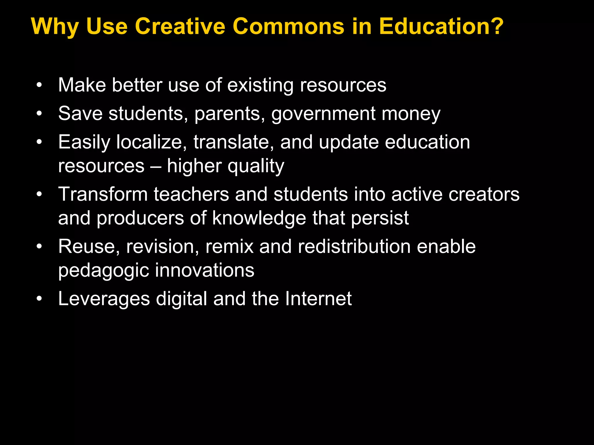 Why Use Creative Commons in Education?
• Make better use of existing resources
• Save students, parents, government money
• Easily localize, translate, and update education
resources – higher quality
• Transform teachers and students into active creators
and producers of knowledge that persist
• Reuse, revision, remix and redistribution enable
pedagogic innovations
• Leverages digital and the Internet

 