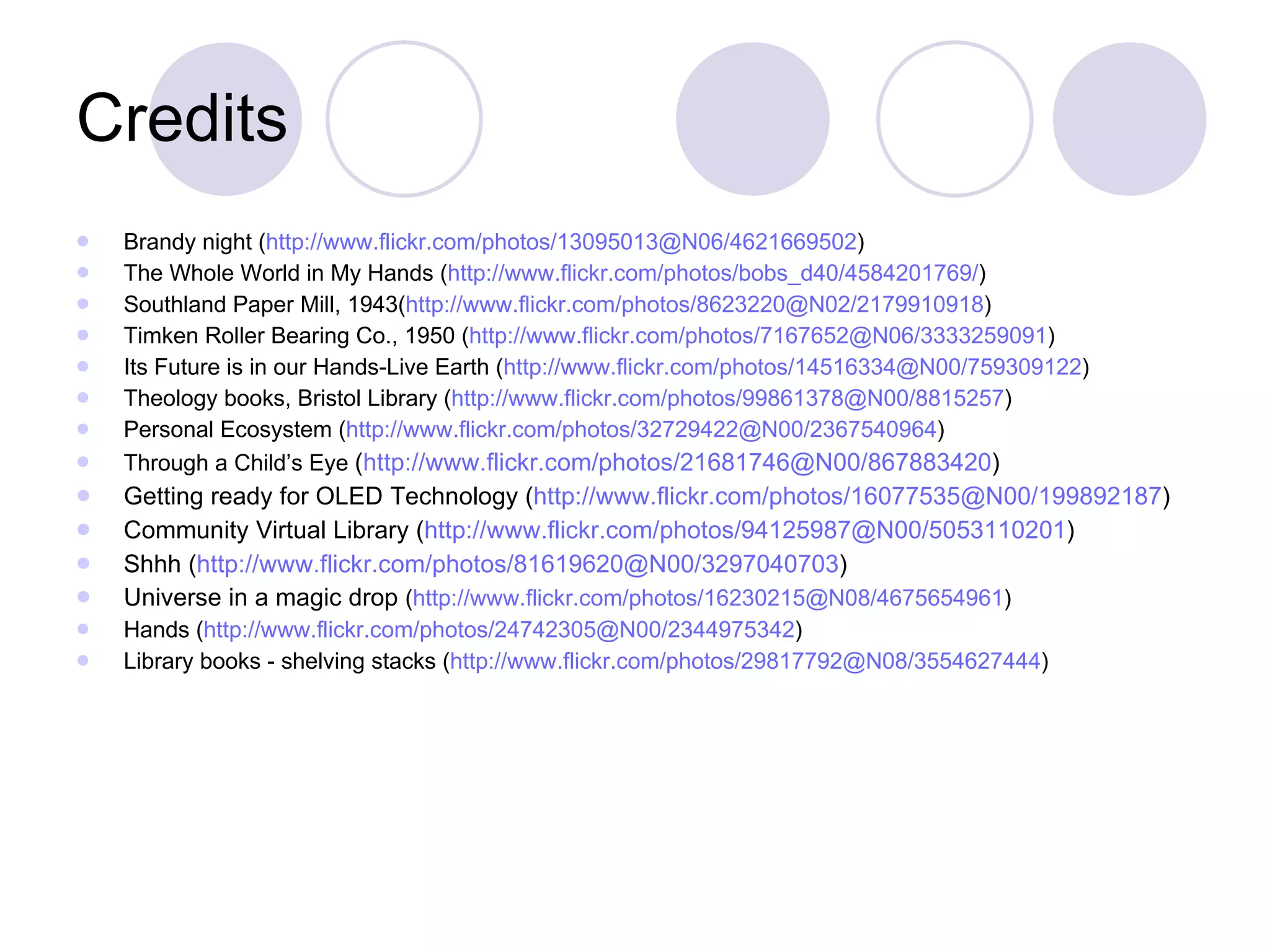 Credits Brandy night ( http://www.flickr.com/photos/13095013@N06/4621669502 ) The Whole World in My Hands ( http://www.flickr.com/photos/bobs_d40/4584201769/ ) Southland Paper Mill, 1943( http://www.flickr.com/photos/8623220@N02/2179910918 ) Timken Roller Bearing Co., 1950 ( http://www.flickr.com/photos/7167652@N06/3333259091 ) Its Future is in our Hands-Live Earth ( http://www.flickr.com/photos/14516334@N00/759309122 ) Theology books, Bristol Library ( http://www.flickr.com/photos/99861378@N00/8815257 ) Personal Ecosystem ( http://www.flickr.com/photos/32729422@N00/2367540964 ) Through a Child’s Eye  ( http://www.flickr.com/photos/21681746@N00/867883420 ) Getting ready for OLED Technology ( http://www.flickr.com/photos/16077535@N00/199892187 ) Community Virtual Library ( http://www.flickr.com/photos/94125987@N00/5053110201 ) Shhh ( http://www.flickr.com/photos/81619620@N00/3297040703 ) Universe in a magic drop  ( http://www.flickr.com/photos/16230215@N08/4675654961 ) Hands ( http://www.flickr.com/photos/24742305@N00/2344975342 ) Library books - shelving stacks ( http://www.flickr.com/photos/29817792@N08/3554627444 ) 