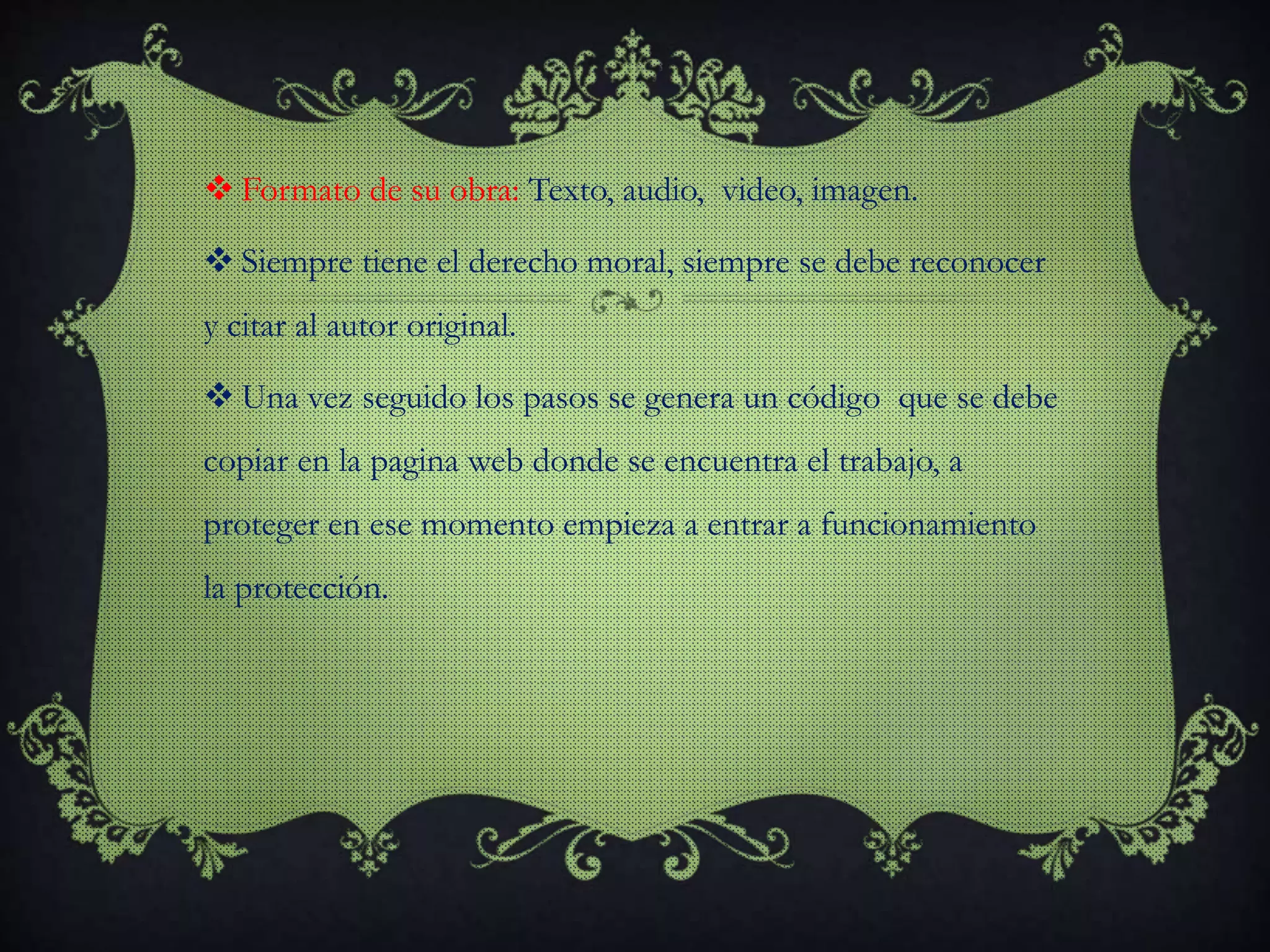  Formato de su obra: Texto, audio, video, imagen.
 Siempre tiene el derecho moral, siempre se debe reconocer
y citar al autor original.
 Una vez seguido los pasos se genera un código que se debe
copiar en la pagina web donde se encuentra el trabajo, a
proteger en ese momento empieza a entrar a funcionamiento
la protección.
 