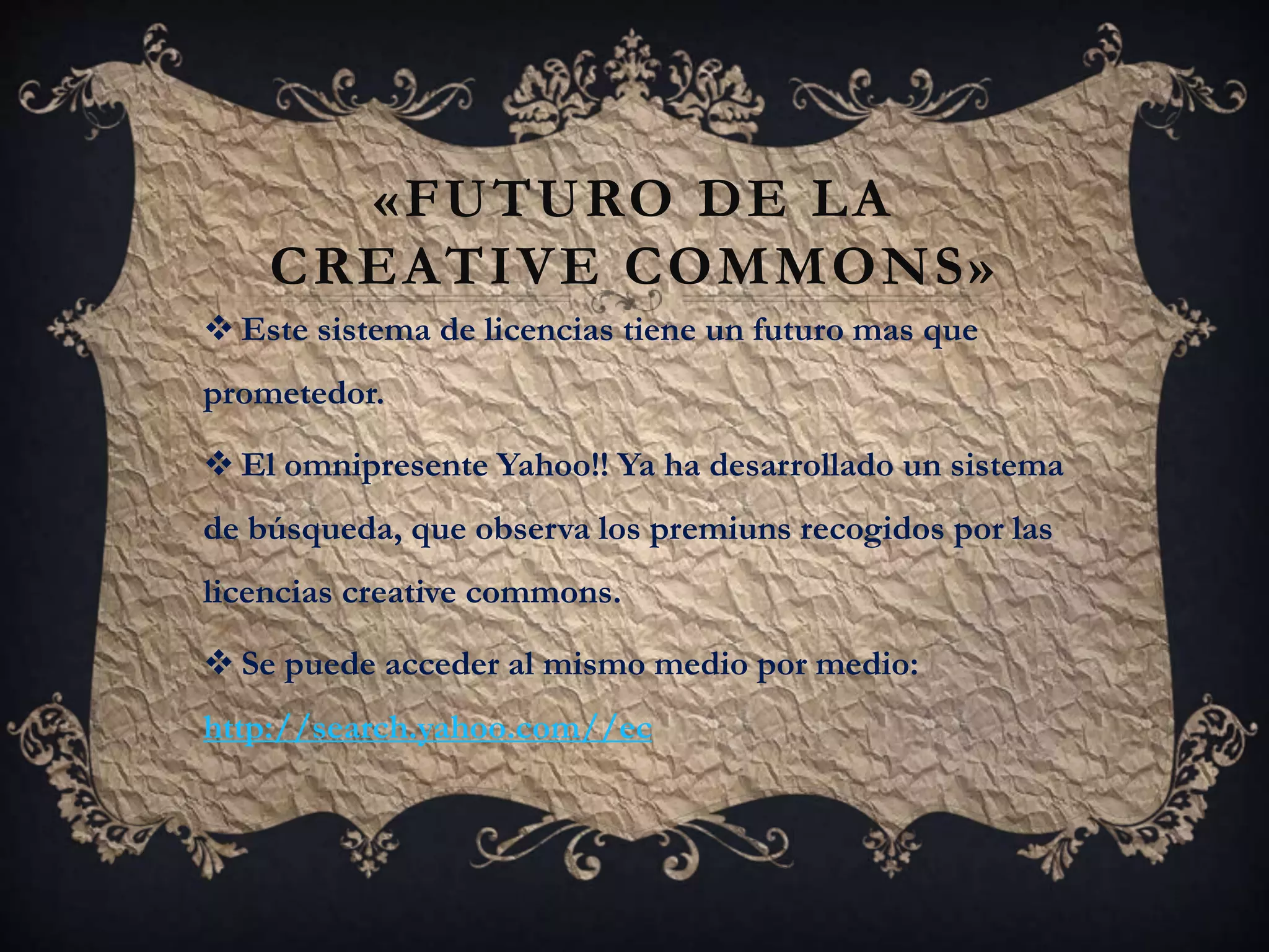 «FUTURO DE LA
CREATIVE COMMONS»
 Este sistema de licencias tiene un futuro mas que
prometedor.
 El omnipresente Yahoo!! Ya ha desarrollado un sistema
de búsqueda, que observa los premiuns recogidos por las
licencias creative commons.
 Se puede acceder al mismo medio por medio:
http://search.yahoo.com//ec
 