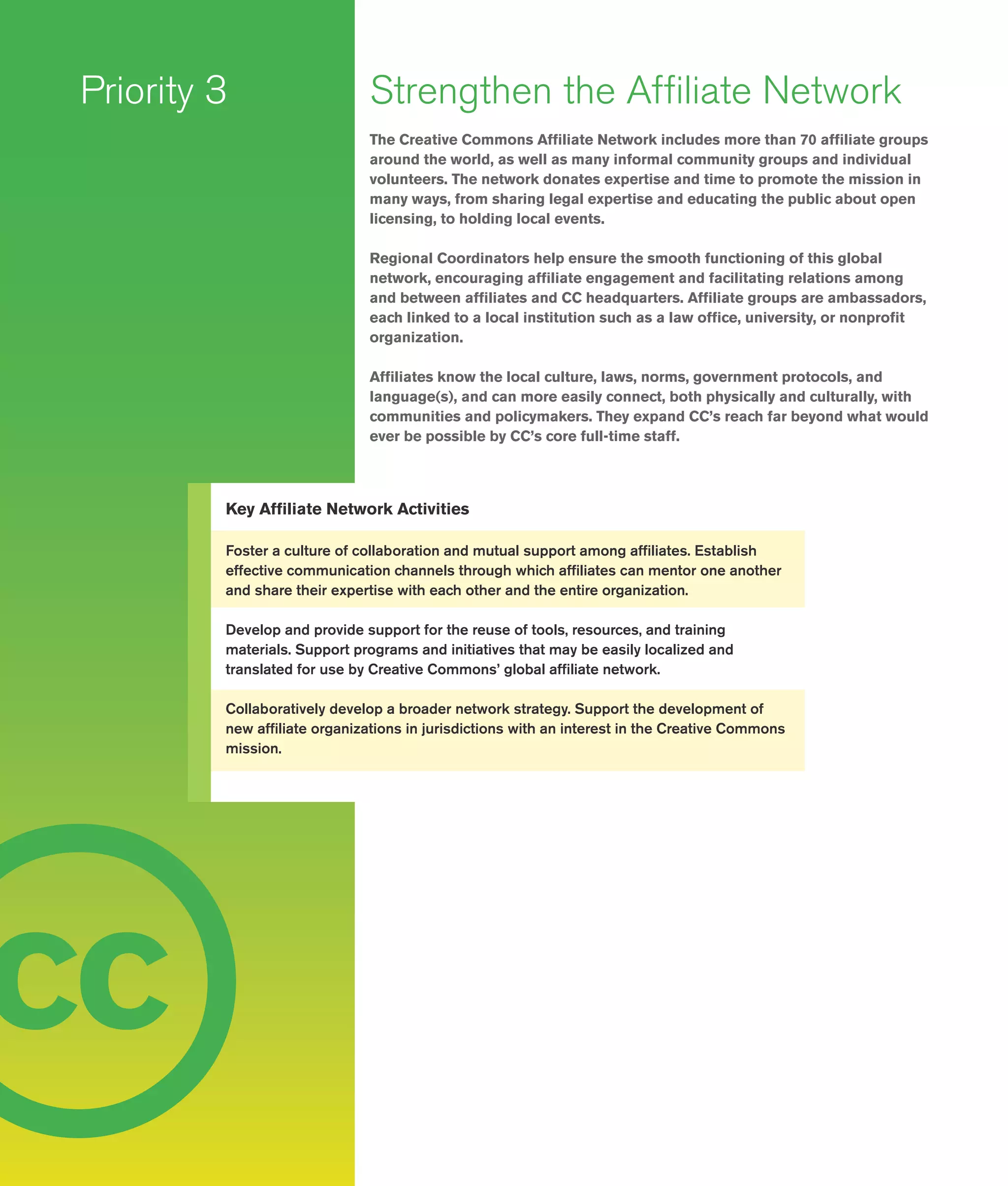 14
c
Strengthen the Affiliate Network
The Creative Commons Affiliate Network includes more than 70 affiliate groups
around the world, as well as many informal community groups and individual
volunteers. The network donates expertise and time to promote the mission in
many ways, from sharing legal expertise and educating the public about open
licensing, to holding local events.
Regional Coordinators help ensure the smooth functioning of this global
network, encouraging affiliate engagement and facilitating relations among
and between affiliates and CC headquarters. Affiliate groups are ambassadors,
each linked to a local institution such as a law office, university, or nonprofit
organization.
Affiliates know the local culture, laws, norms, government protocols, and
language(s), and can more easily connect, both physically and culturally, with
communities and policymakers. They expand CC’s reach far beyond what would
ever be possible by CC’s core full-­time staff.
Priority 3
Key Affiliate Network Activities
Foster a culture of collaboration and mutual support among affiliates. Establish
effective communication channels through which affiliates can mentor one another
and share their expertise with each other and the entire organization.
Develop and provide support for the reuse of tools, resources, and training
materials. Support programs and initiatives that may be easily localized and
translated for use by Creative Commons’ global affiliate network.
Collaboratively develop a broader network strategy. Support the development of
new affiliate organizations in jurisdictions with an interest in the Creative Commons
mission.
c c
 