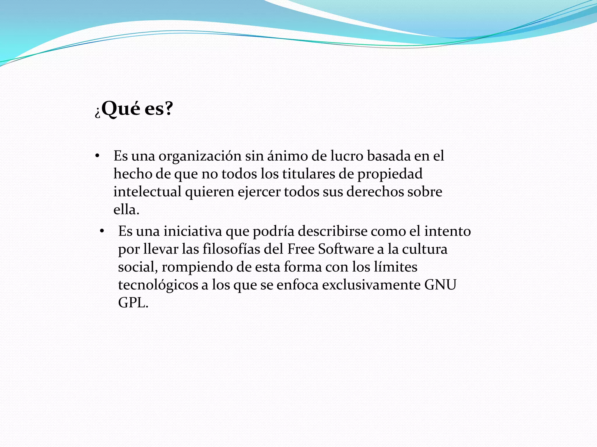 ¿Qué es?


• Es una organización sin ánimo de lucro basada en el
   hecho de que no todos los titulares de propiedad
   intelectual quieren ejercer todos sus derechos sobre
   ella.
 • Es una iniciativa que podría describirse como el intento
    por llevar las filosofías del Free Software a la cultura
    social, rompiendo de esta forma con los límites
    tecnológicos a los que se enfoca exclusivamente GNU
    GPL.
 