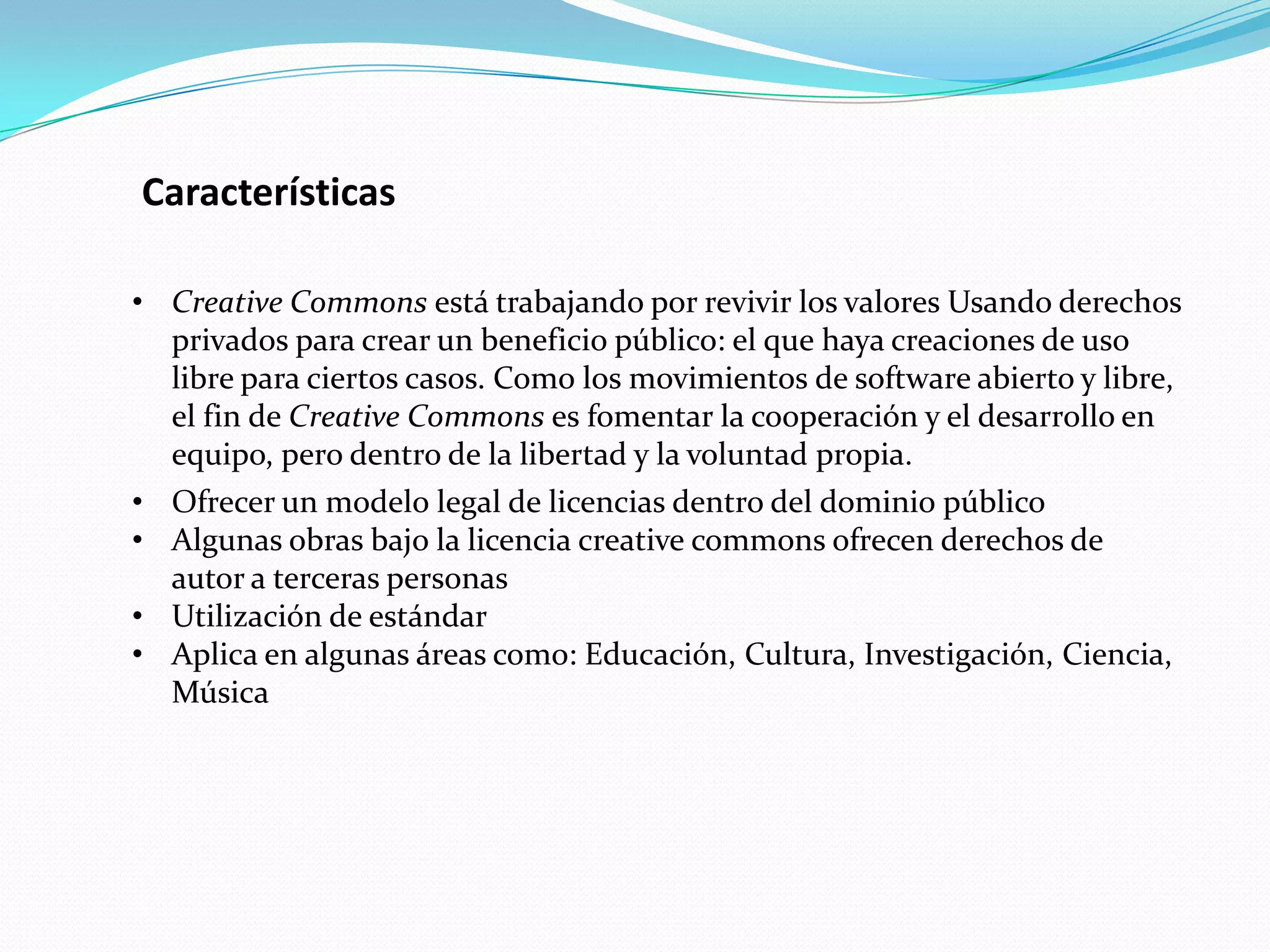 Características

• Creative Commons está trabajando por revivir los valores Usando derechos
  privados para crear un beneficio público: el que haya creaciones de uso
  libre para ciertos casos. Como los movimientos de software abierto y libre,
  el fin de Creative Commons es fomentar la cooperación y el desarrollo en
  equipo, pero dentro de la libertad y la voluntad propia.
• Ofrecer un modelo legal de licencias dentro del dominio público
• Algunas obras bajo la licencia creative commons ofrecen derechos de
  autor a terceras personas
• Utilización de estándar
• Aplica en algunas áreas como: Educación, Cultura, Investigación, Ciencia,
  Música
 