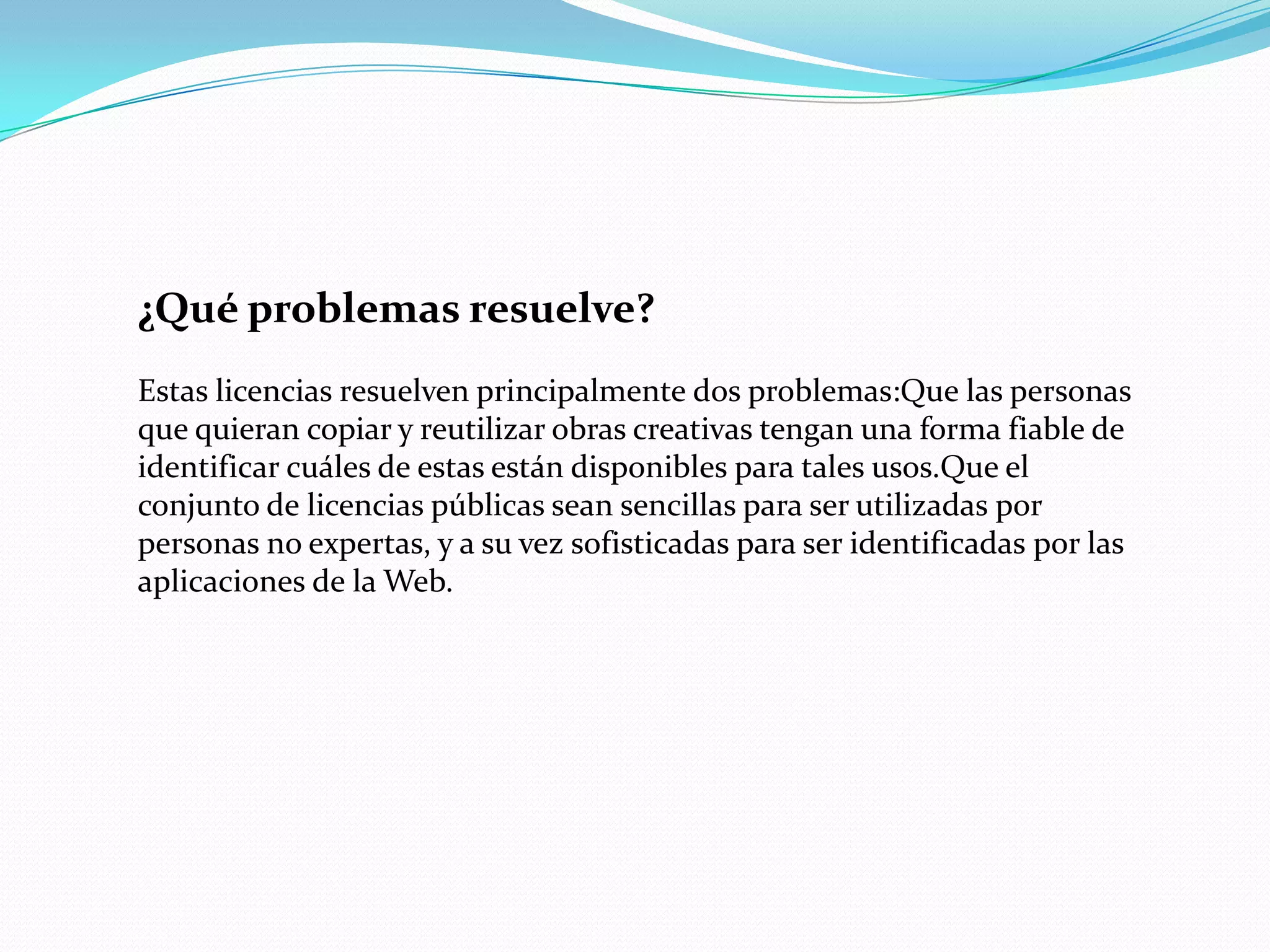 ¿Qué problemas resuelve?
Estas licencias resuelven principalmente dos problemas:Que las personas
que quieran copiar y reutilizar obras creativas tengan una forma fiable de
identificar cuáles de estas están disponibles para tales usos.Que el
conjunto de licencias públicas sean sencillas para ser utilizadas por
personas no expertas, y a su vez sofisticadas para ser identificadas por las
aplicaciones de la Web.
 
