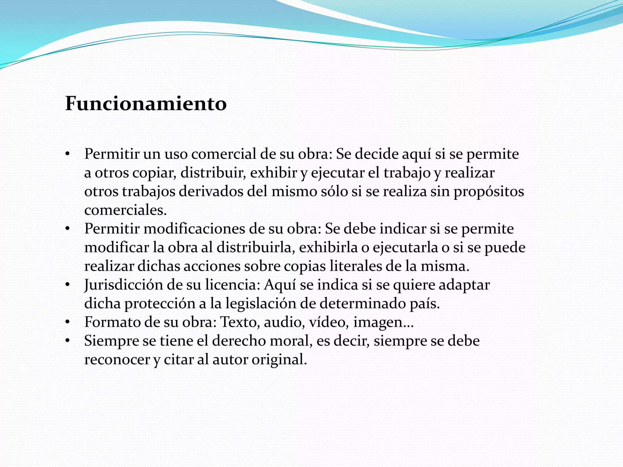 Funcionamiento

• Permitir un uso comercial de su obra: Se decide aquí si se permite
  a otros copiar, distribuir, exhibir y ejecutar el trabajo y realizar
  otros trabajos derivados del mismo sólo si se realiza sin propósitos
  comerciales.
• Permitir modificaciones de su obra: Se debe indicar si se permite
  modificar la obra al distribuirla, exhibirla o ejecutarla o si se puede
  realizar dichas acciones sobre copias literales de la misma.
• Jurisdicción de su licencia: Aquí se indica si se quiere adaptar
  dicha protección a la legislación de determinado país.
• Formato de su obra: Texto, audio, vídeo, imagen…
• Siempre se tiene el derecho moral, es decir, siempre se debe
  reconocer y citar al autor original.
 