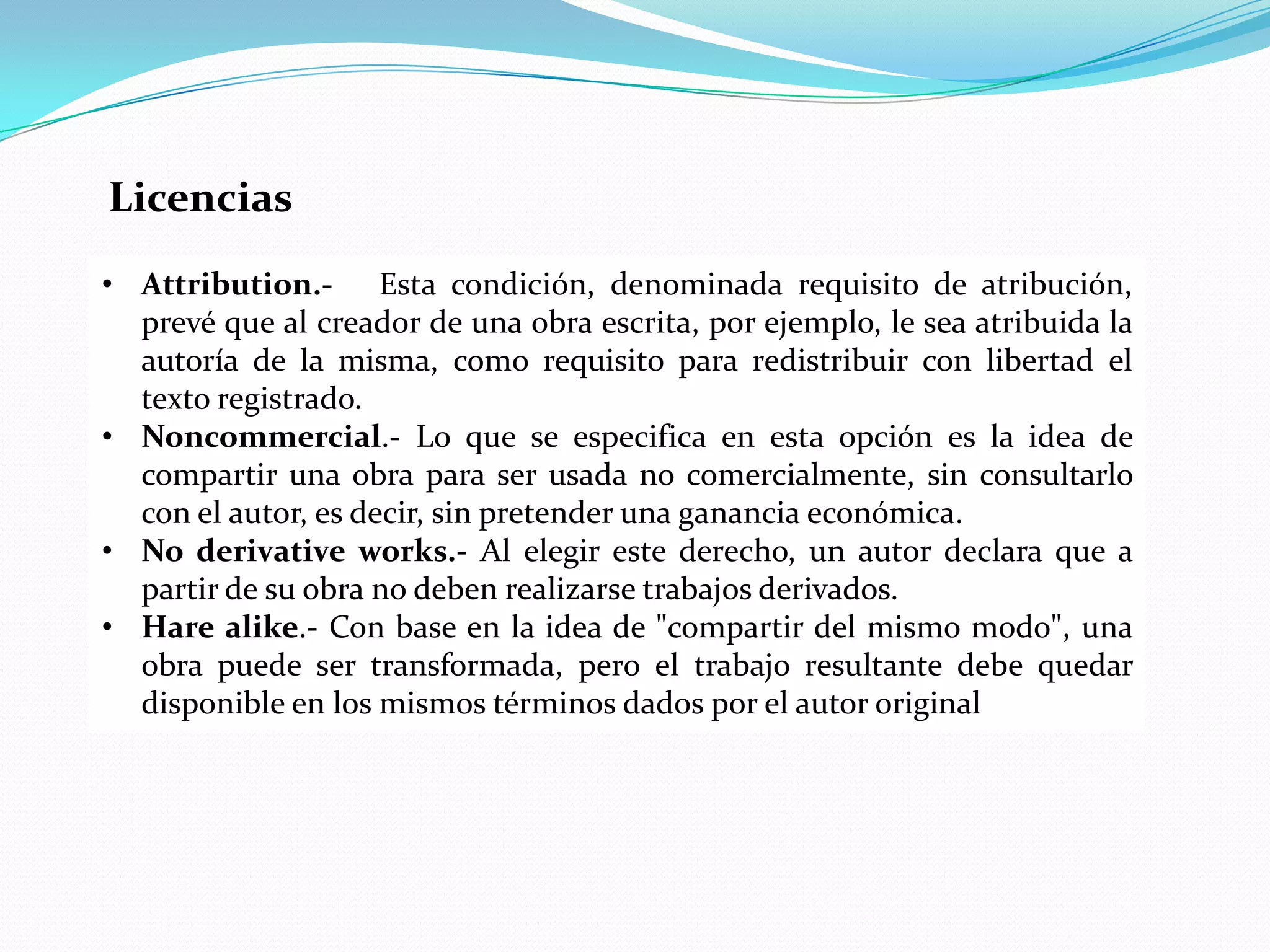 Licencias
• Attribution.- Esta condición, denominada requisito de atribución,
  prevé que al creador de una obra escrita, por ejemplo, le sea atribuida la
  autoría de la misma, como requisito para redistribuir con libertad el
  texto registrado.
• Noncommercial.- Lo que se especifica en esta opción es la idea de
  compartir una obra para ser usada no comercialmente, sin consultarlo
  con el autor, es decir, sin pretender una ganancia económica.
• No derivative works.- Al elegir este derecho, un autor declara que a
  partir de su obra no deben realizarse trabajos derivados.
• Hare alike.- Con base en la idea de "compartir del mismo modo", una
  obra puede ser transformada, pero el trabajo resultante debe quedar
  disponible en los mismos términos dados por el autor original
 