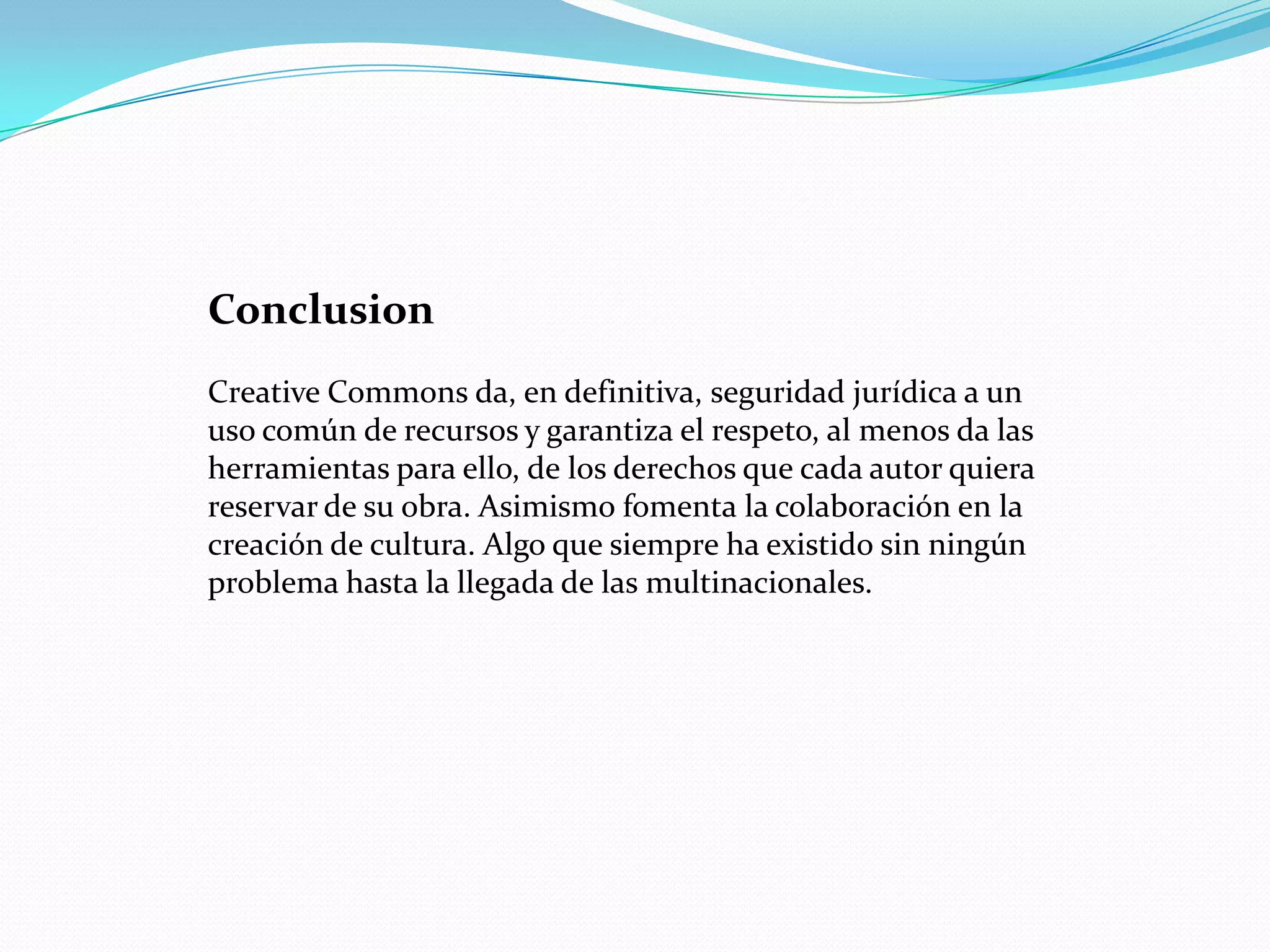 Conclusion
Creative Commons da, en definitiva, seguridad jurídica a un
uso común de recursos y garantiza el respeto, al menos da las
herramientas para ello, de los derechos que cada autor quiera
reservar de su obra. Asimismo fomenta la colaboración en la
creación de cultura. Algo que siempre ha existido sin ningún
problema hasta la llegada de las multinacionales.
 