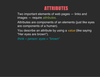 ATTRIBUTES
Two important elements of web pages — links and
images — require attributes.
Attributes are components of an elements (just like eyes
are components of a human).
You describe an attribute by using a value (like saying
"Her eyes are brown").
think ~ person: eyes = "brown"
 