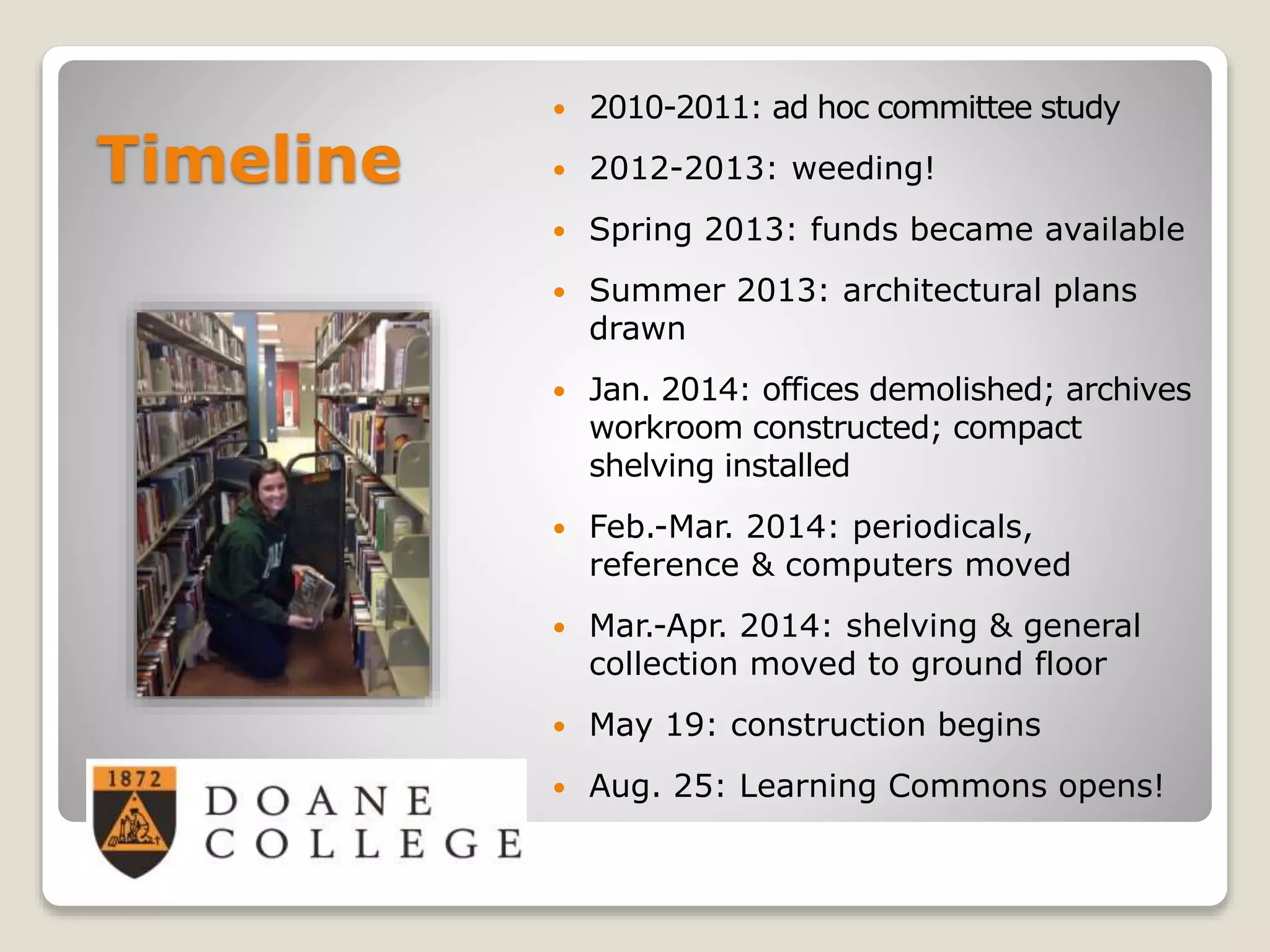 Timeline
 2010-2011: ad hoc committee study
 2012-2013: weeding!
 Spring 2013: funds became available
 Summer 2013: architectural plans
drawn
 Jan. 2014: offices demolished; archives
workroom constructed; compact
shelving installed
 Feb.-Mar. 2014: periodicals,
reference & computers moved
 Mar.-Apr. 2014: shelving & general
collection moved to ground floor
 May 19: construction begins
 Aug. 25: Learning Commons opens!
 