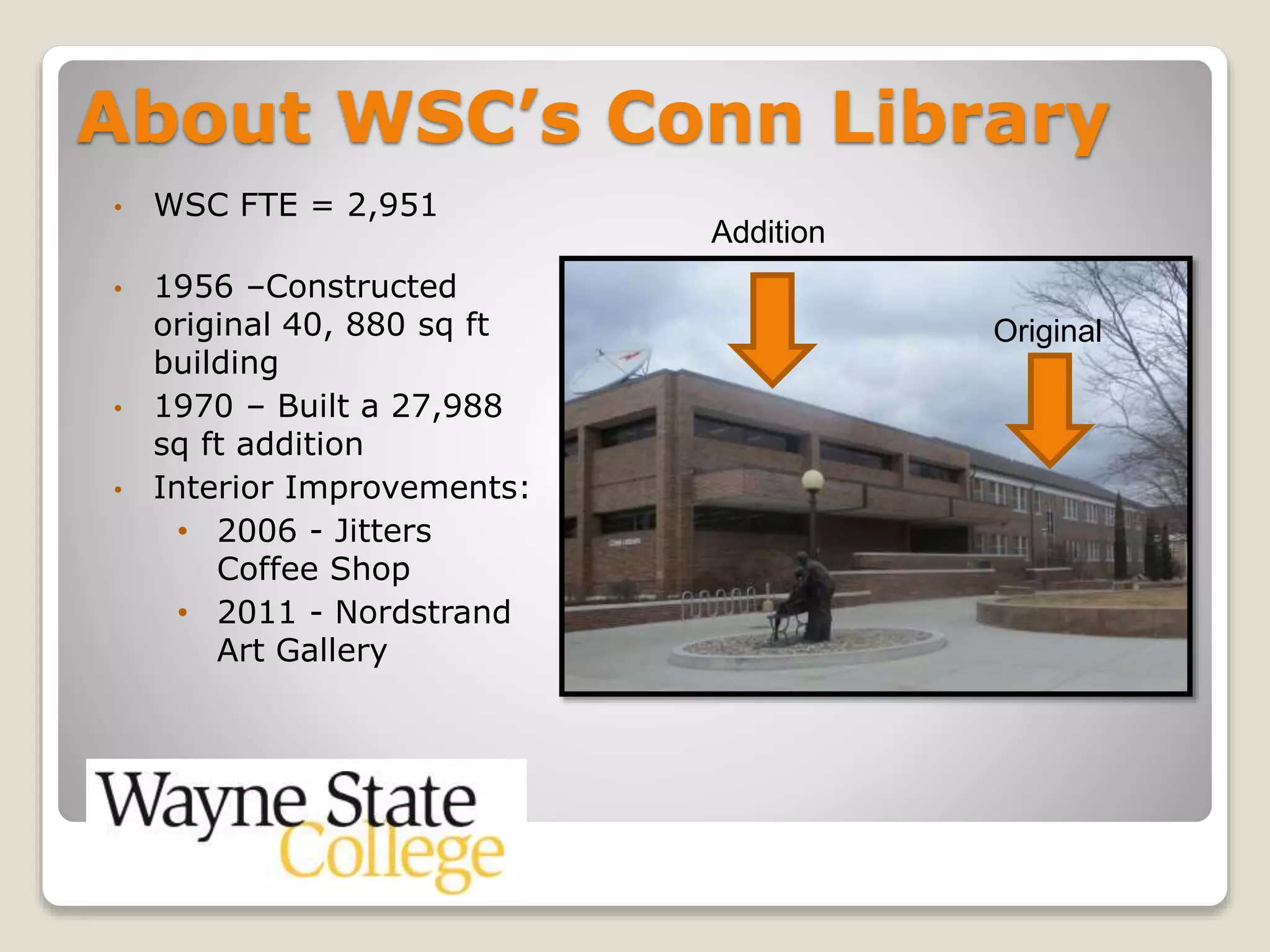 About WSC’s Conn Library
• WSC FTE = 2,951
• 1956 –Constructed
original 40, 880 sq ft
building
• 1970 – Built a 27,988
sq ft addition
• Interior Improvements:
• 2006 - Jitters
Coffee Shop
• 2011 - Nordstrand
Art Gallery
Original
Addition
 