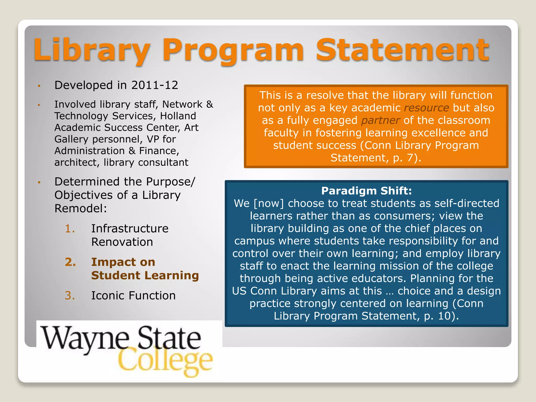 Library Program Statement
• Developed in 2011-12
• Involved library staff, Network &
Technology Services, Holland
Academic Success Center, Art
Gallery personnel, VP for
Administration & Finance,
architect, library consultant
• Determined the Purpose/
Objectives of a Library
Remodel:
1. Infrastructure
Renovation
2. Impact on
Student Learning
3. Iconic Function
This is a resolve that the library will function
not only as a key academic resource but also
as a fully engaged partner of the classroom
faculty in fostering learning excellence and
student success (Conn Library Program
Statement, p. 7).
Paradigm Shift:
We [now] choose to treat students as self-directed
learners rather than as consumers; view the
library building as one of the chief places on
campus where students take responsibility for and
control over their own learning; and employ library
staff to enact the learning mission of the college
through being active educators. Planning for the
US Conn Library aims at this … choice and a design
practice strongly centered on learning (Conn
Library Program Statement, p. 10).
 