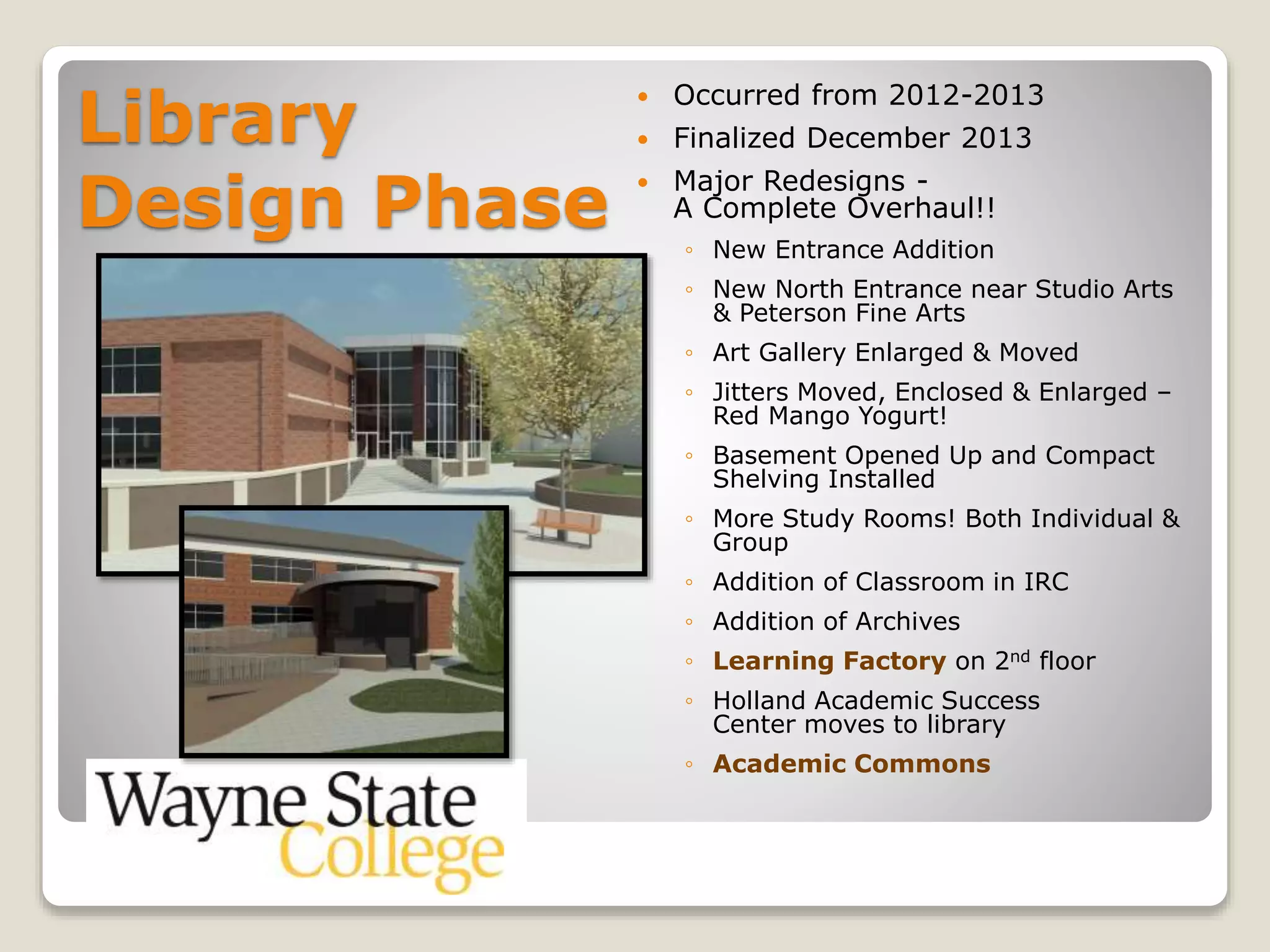 Library
Design Phase
 Occurred from 2012-2013
 Finalized December 2013
 Major Redesigns -
A Complete Overhaul!!
◦ New Entrance Addition
◦ New North Entrance near Studio Arts
& Peterson Fine Arts
◦ Art Gallery Enlarged & Moved
◦ Jitters Moved, Enclosed & Enlarged –
Red Mango Yogurt!
◦ Basement Opened Up and Compact
Shelving Installed
◦ More Study Rooms! Both Individual &
Group
◦ Addition of Classroom in IRC
◦ Addition of Archives
◦ Learning Factory on 2nd floor
◦ Holland Academic Success
Center moves to library
◦ Academic Commons
 