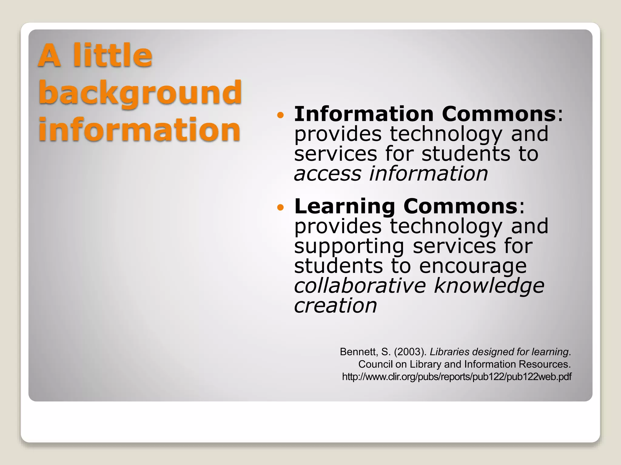 A little
background
information
 Information Commons:
provides technology and
services for students to
access information
 Learning Commons:
provides technology and
supporting services for
students to encourage
collaborative knowledge
creation
Bennett, S. (2003). Libraries designed for learning.
Council on Library and Information Resources.
http://www.clir.org/pubs/reports/pub122/pub122web.pdf
 