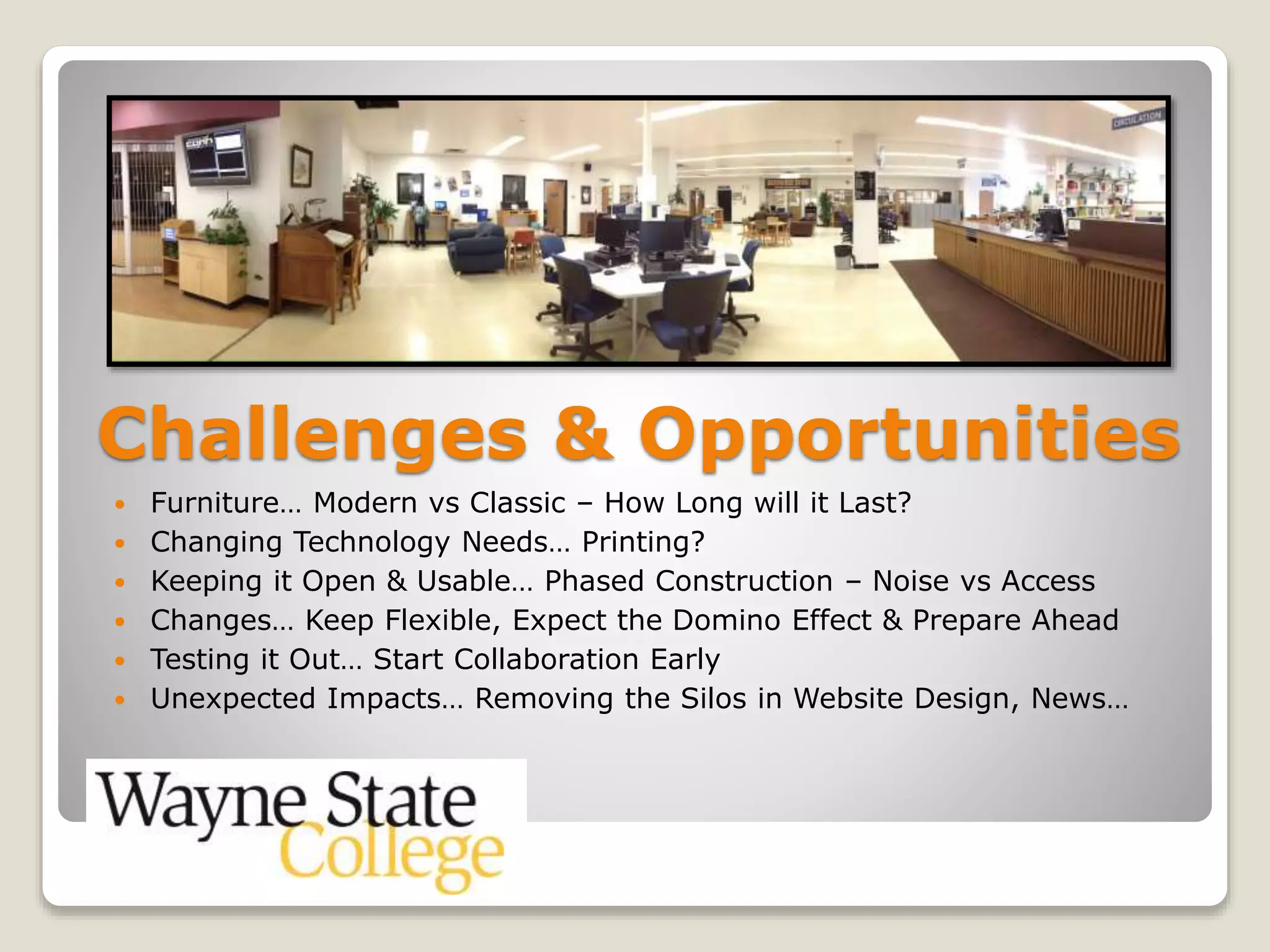 Challenges & Opportunities
 Furniture… Modern vs Classic – How Long will it Last?
 Changing Technology Needs… Printing?
 Keeping it Open & Usable… Phased Construction – Noise vs Access
 Changes… Keep Flexible, Expect the Domino Effect & Prepare Ahead
 Testing it Out… Start Collaboration Early
 Unexpected Impacts… Removing the Silos in Website Design, News…
 