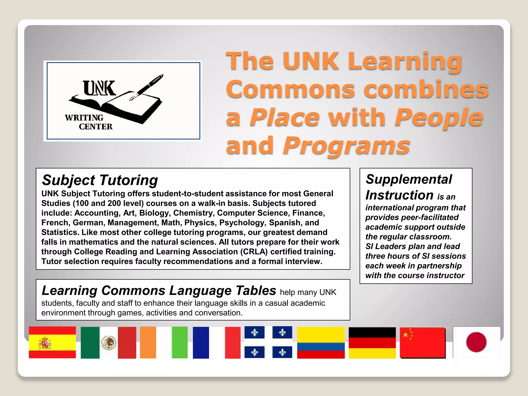 The UNK Learning
Commons combines
a Place with People
and Programs
Subject Tutoring
UNK Subject Tutoring offers student-to-student assistance for most General
Studies (100 and 200 level) courses on a walk-in basis. Subjects tutored
include: Accounting, Art, Biology, Chemistry, Computer Science, Finance,
French, German, Management, Math, Physics, Psychology, Spanish, and
Statistics. Like most other college tutoring programs, our greatest demand
falls in mathematics and the natural sciences. All tutors prepare for their work
through College Reading and Learning Association (CRLA) certified training.
Tutor selection requires faculty recommendations and a formal interview.
Supplemental
Instruction is an
international program that
provides peer-facilitated
academic support outside
the regular classroom.
SI Leaders plan and lead
three hours of SI sessions
each week in partnership
with the course instructor
Learning Commons Language Tables help many UNK
students, faculty and staff to enhance their language skills in a casual academic
environment through games, activities and conversation.
 