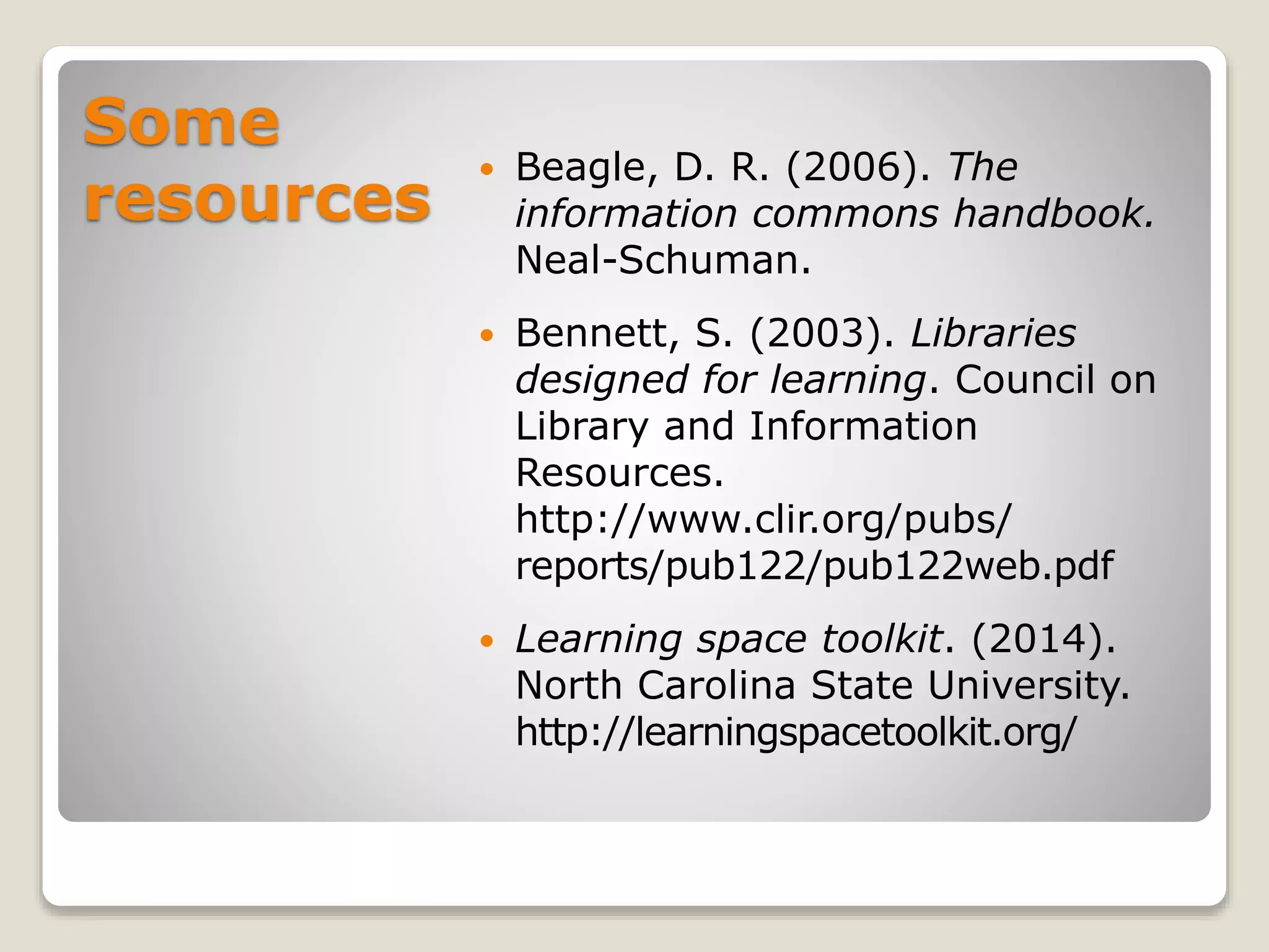 Some
resources
 Beagle, D. R. (2006). The
information commons handbook.
Neal-Schuman.
 Bennett, S. (2003). Libraries
designed for learning. Council on
Library and Information
Resources.
http://www.clir.org/pubs/
reports/pub122/pub122web.pdf
 Learning space toolkit. (2014).
North Carolina State University.
http://learningspacetoolkit.org/
 