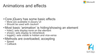 Animations and effects
• Core jQuery has some basic effects
• More are available in jQuery UI
• Should be used with caution!
• Most basic „animation‟ is hiding/showing an element
• hide(): sets display:none on the element
• show(): sets display to inline/block
• toggle(): sets visible is hidden and vice-versa
• Methods are overloaded, accepting
• Speed
• Callback
 
