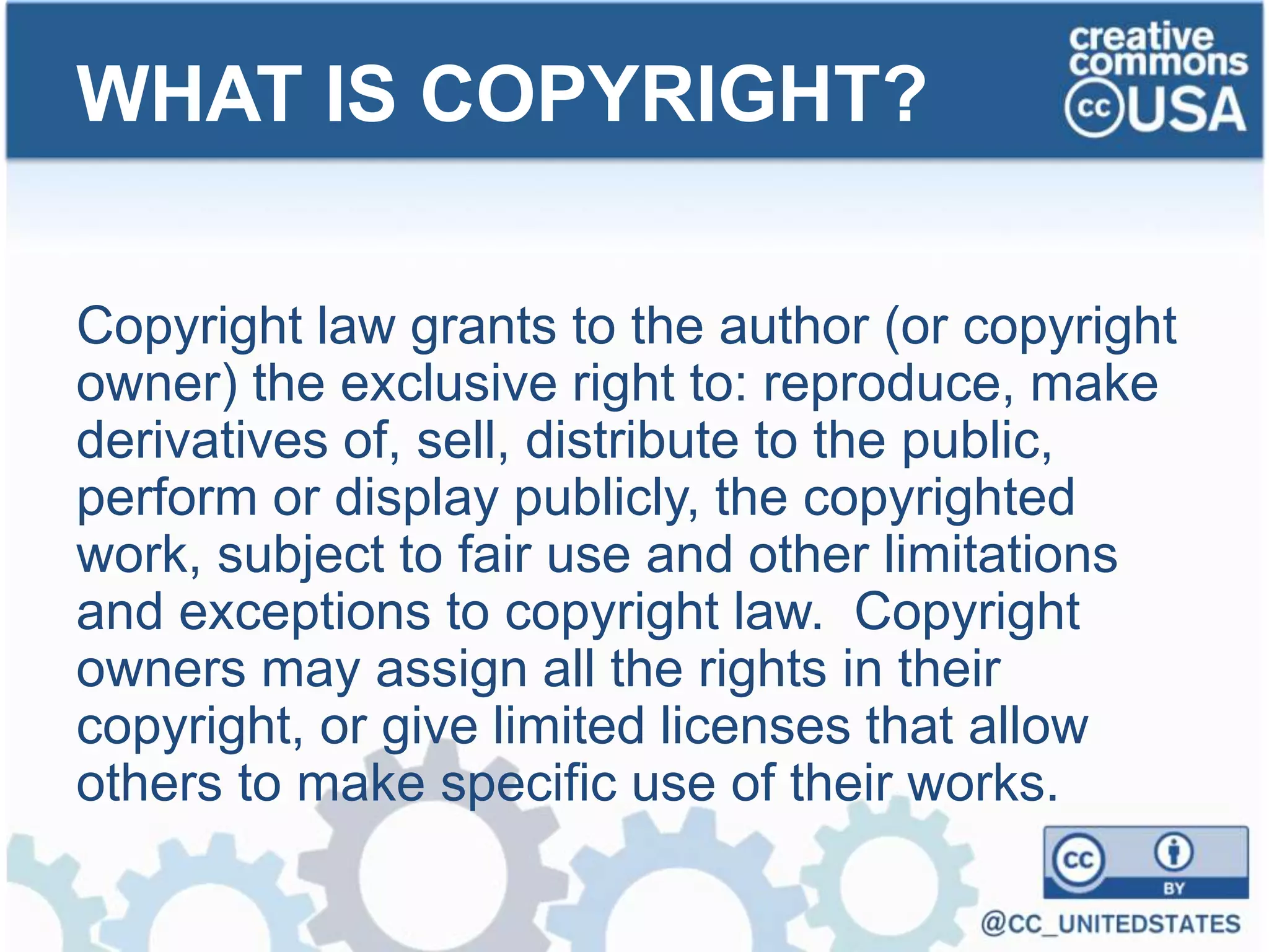Copyright law grants to the author (or copyright
owner) the exclusive right to: reproduce, make
derivatives of, sell, distribute to the public,
perform or display publicly, the copyrighted
work, subject to fair use and other limitations
and exceptions to copyright law. Copyright
owners may assign all the rights in their
copyright, or give limited licenses that allow
others to make specific use of their works.
WHAT IS COPYRIGHT?
 