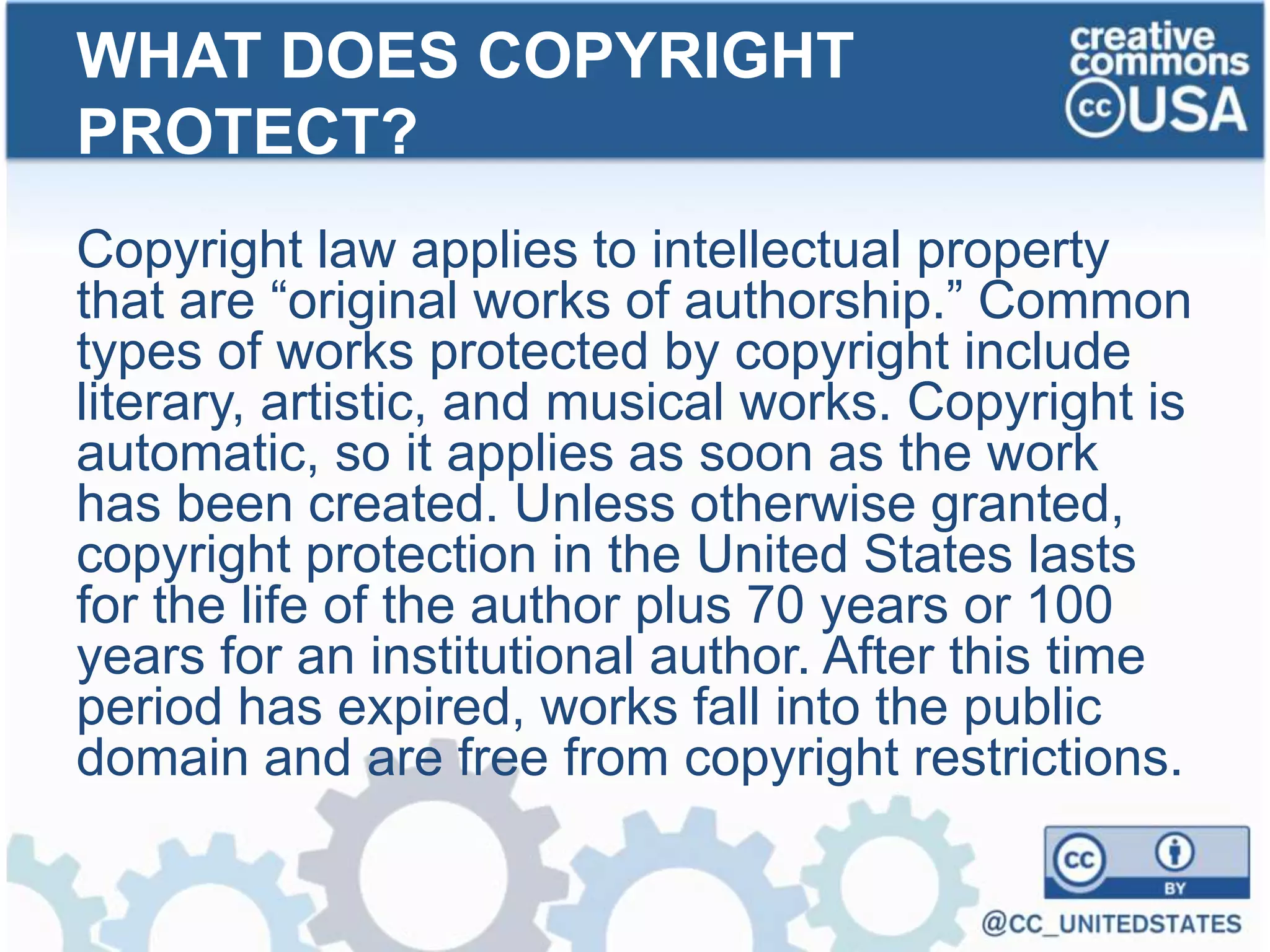 Copyright law applies to intellectual property
that are “original works of authorship.” Common
types of works protected by copyright include
literary, artistic, and musical works. Copyright is
automatic, so it applies as soon as the work
has been created. Unless otherwise granted,
copyright protection in the United States lasts
for the life of the author plus 70 years or 100
years for an institutional author. After this time
period has expired, works fall into the public
domain and are free from copyright restrictions.
WHAT DOES COPYRIGHT
PROTECT?
 