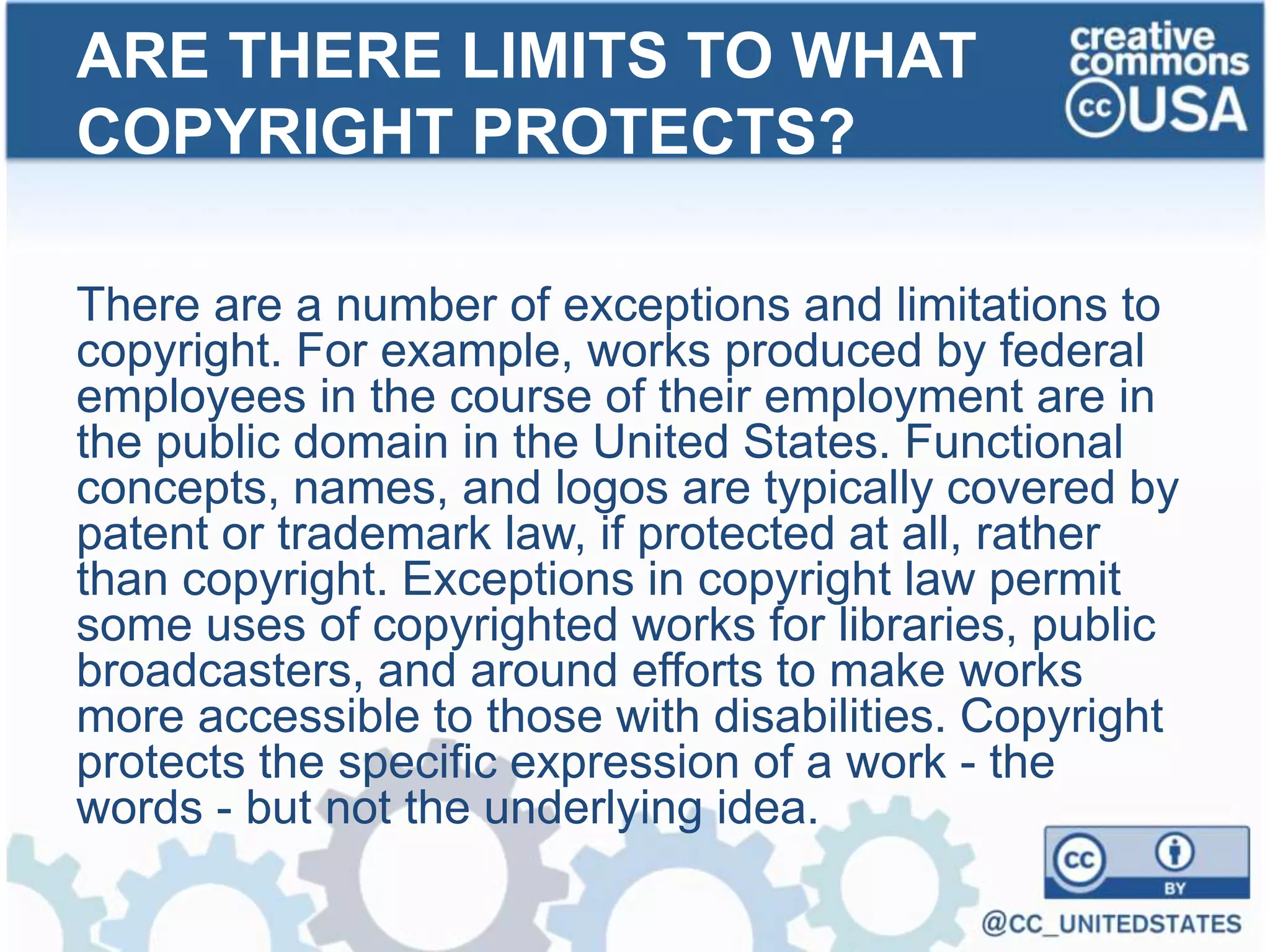 There are a number of exceptions and limitations to
copyright. For example, works produced by federal
employees in the course of their employment are in
the public domain in the United States. Functional
concepts, names, and logos are typically covered by
patent or trademark law, if protected at all, rather
than copyright. Exceptions in copyright law permit
some uses of copyrighted works for libraries, public
broadcasters, and around efforts to make works
more accessible to those with disabilities. Copyright
protects the specific expression of a work - the
words - but not the underlying idea.
ARE THERE LIMITS TO WHAT
COPYRIGHT PROTECTS?
 