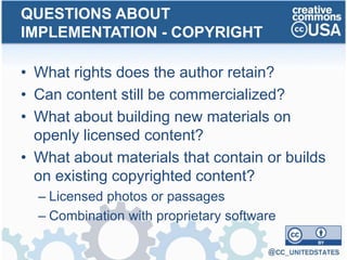 • What rights does the author retain?
• Can content still be commercialized?
• What about building new materials on
openly licensed content?
• What about materials that contain or builds
on existing copyrighted content?
– Licensed photos or passages
– Combination with proprietary software
QUESTIONS ABOUT
IMPLEMENTATION - COPYRIGHT
 