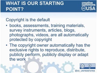 Copyright is the default
• books, assessments, training materials,
survey instruments, articles, blogs,
photographs, videos, are all automatically
protected by copyright
• The copyright owner automatically has the
exclusive rights to reproduce, distribute,
publicly perform, publicly display or adapt
the work
WHAT IS OUR STARTING
POINT?
 