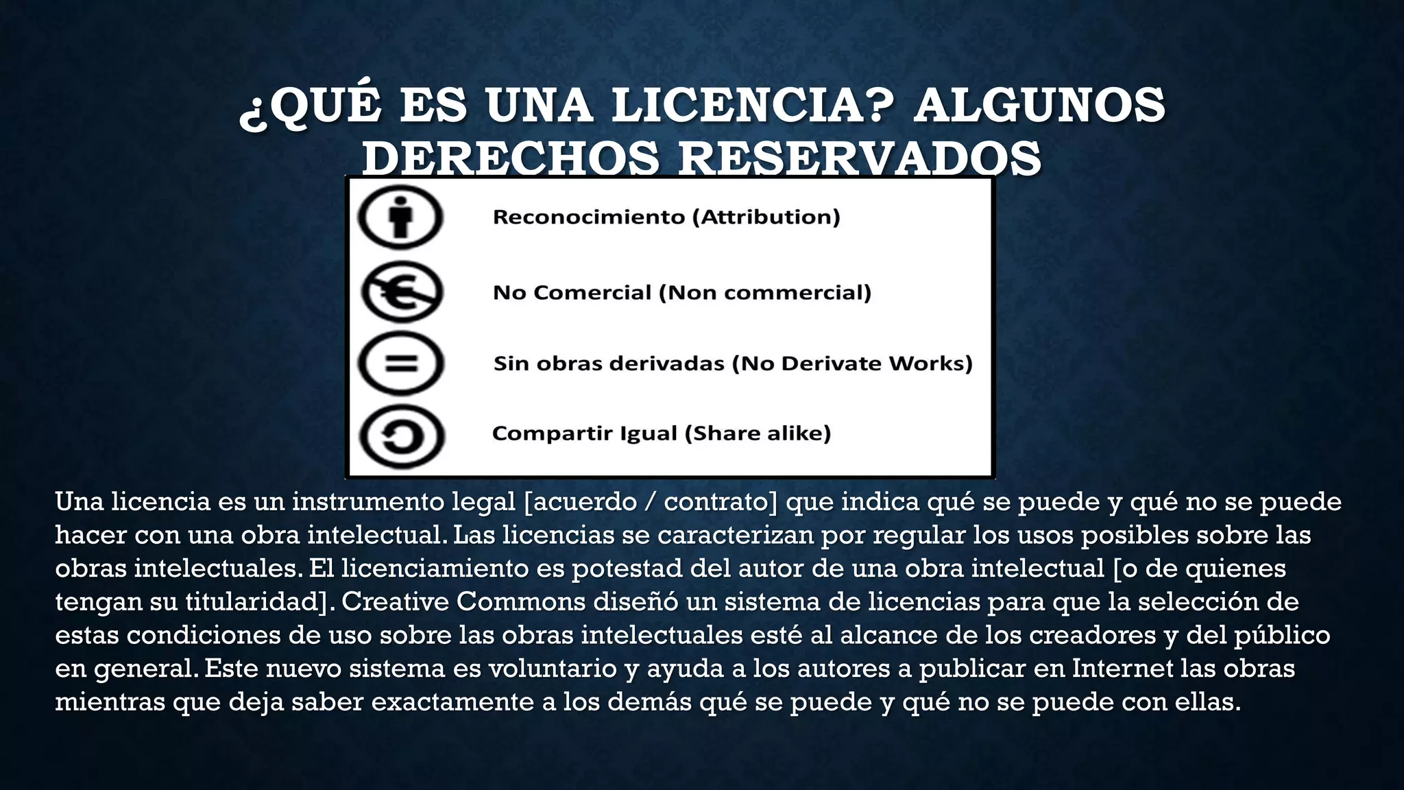 ¿QUÉ ES UNA LICENCIA? ALGUNOS
DERECHOS RESERVADOS
Una licencia es un instrumento legal [acuerdo / contrato] que indica qué se puede y qué no se puede
hacer con una obra intelectual. Las licencias se caracterizan por regular los usos posibles sobre las
obras intelectuales. El licenciamiento es potestad del autor de una obra intelectual [o de quienes
tengan su titularidad]. Creative Commons diseñó un sistema de licencias para que la selección de
estas condiciones de uso sobre las obras intelectuales esté al alcance de los creadores y del público
en general. Este nuevo sistema es voluntario y ayuda a los autores a publicar en Internet las obras
mientras que deja saber exactamente a los demás qué se puede y qué no se puede con ellas.
 