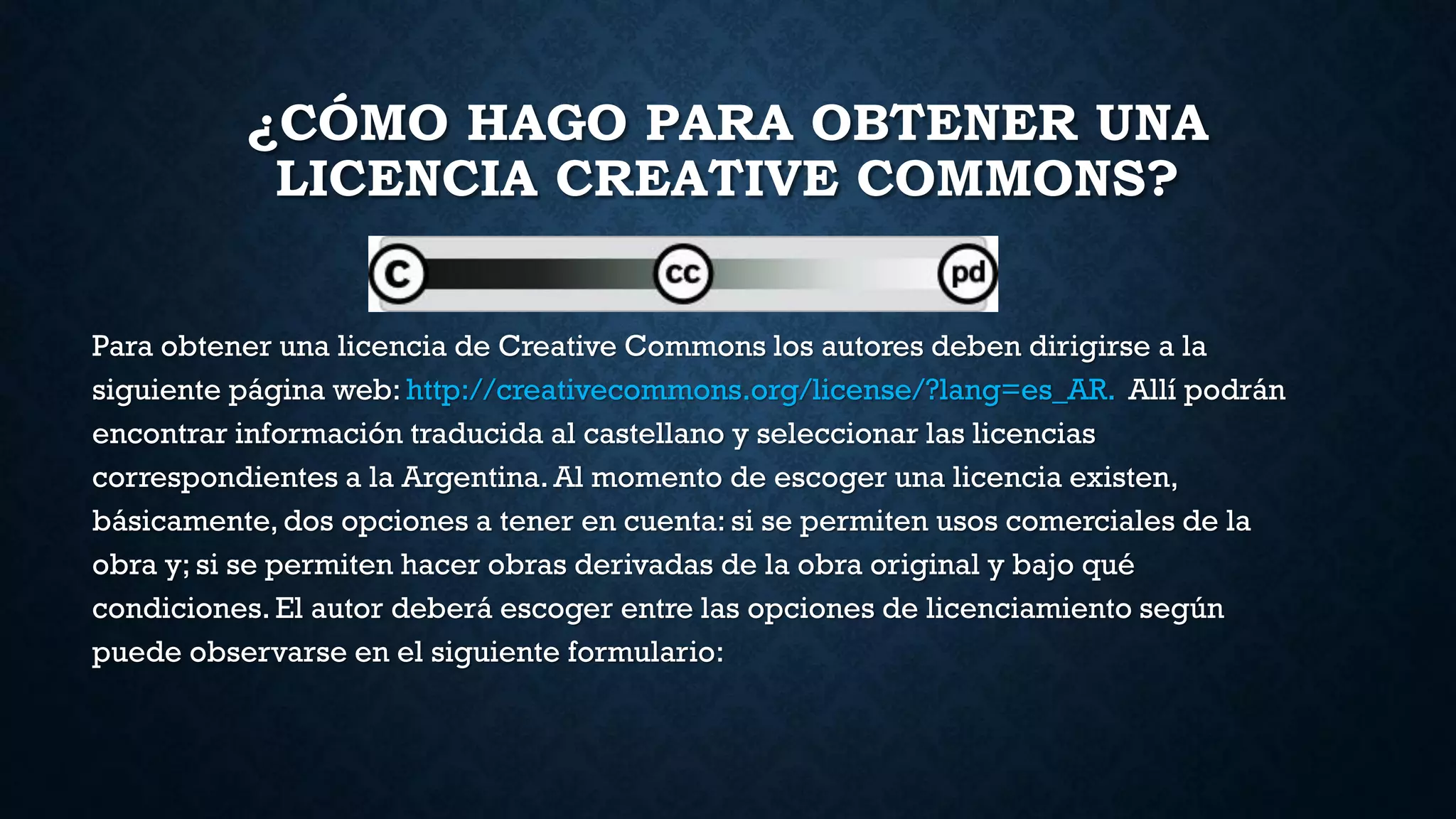 ¿CÓMO HAGO PARA OBTENER UNA
LICENCIA CREATIVE COMMONS?
Para obtener una licencia de Creative Commons los autores deben dirigirse a la
siguiente página web: http://creativecommons.org/license/?lang=es_AR. Allí podrán
encontrar información traducida al castellano y seleccionar las licencias
correspondientes a la Argentina. Al momento de escoger una licencia existen,
básicamente, dos opciones a tener en cuenta: si se permiten usos comerciales de la
obra y; si se permiten hacer obras derivadas de la obra original y bajo qué
condiciones. El autor deberá escoger entre las opciones de licenciamiento según
puede observarse en el siguiente formulario:
 