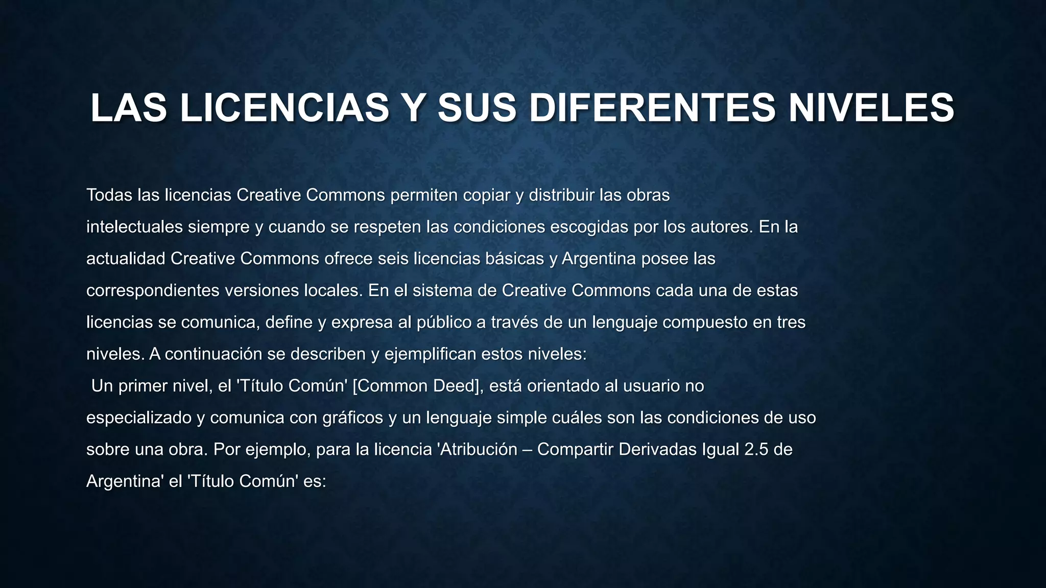 LAS LICENCIAS Y SUS DIFERENTES NIVELES
Todas las licencias Creative Commons permiten copiar y distribuir las obras
intelectuales siempre y cuando se respeten las condiciones escogidas por los autores. En la
actualidad Creative Commons ofrece seis licencias básicas y Argentina posee las
correspondientes versiones locales. En el sistema de Creative Commons cada una de estas
licencias se comunica, define y expresa al público a través de un lenguaje compuesto en tres
niveles. A continuación se describen y ejemplifican estos niveles:
Un primer nivel, el 'Título Común' [Common Deed], está orientado al usuario no
especializado y comunica con gráficos y un lenguaje simple cuáles son las condiciones de uso
sobre una obra. Por ejemplo, para la licencia 'Atribución – Compartir Derivadas Igual 2.5 de
Argentina' el 'Título Común' es:
 