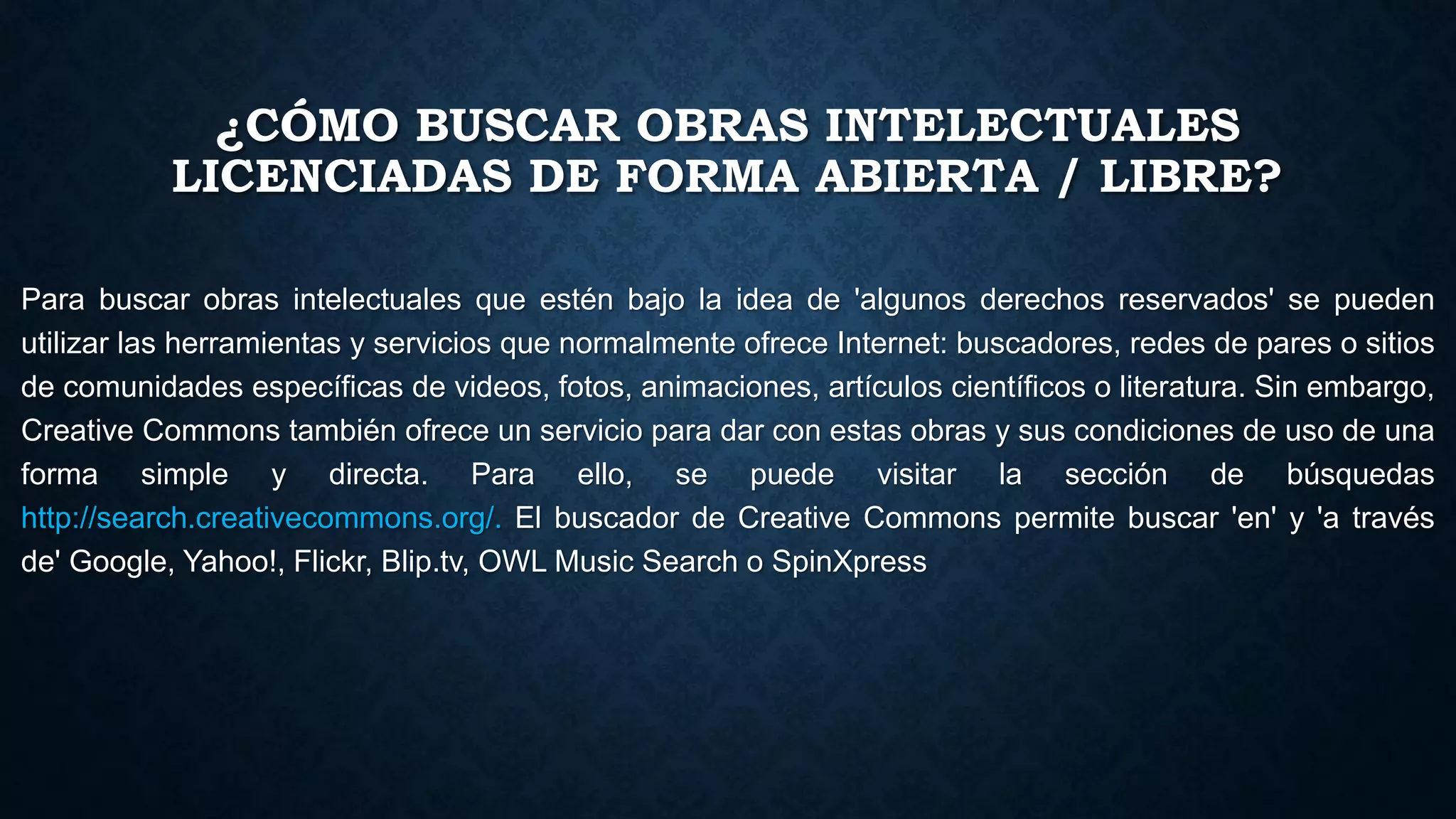 ¿CÓMO BUSCAR OBRAS INTELECTUALES
LICENCIADAS DE FORMA ABIERTA / LIBRE?
Para buscar obras intelectuales que estén bajo la idea de 'algunos derechos reservados' se pueden
utilizar las herramientas y servicios que normalmente ofrece Internet: buscadores, redes de pares o sitios
de comunidades específicas de videos, fotos, animaciones, artículos científicos o literatura. Sin embargo,
Creative Commons también ofrece un servicio para dar con estas obras y sus condiciones de uso de una
forma simple y directa. Para ello, se puede visitar la sección de búsquedas
http://search.creativecommons.org/. El buscador de Creative Commons permite buscar 'en' y 'a través
de' Google, Yahoo!, Flickr, Blip.tv, OWL Music Search o SpinXpress
 