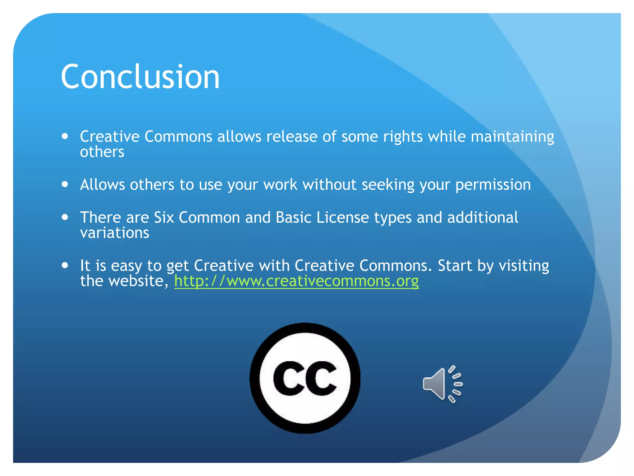 Conclusion
 Creative Commons allows release of some rights while maintaining
others
 Allows others to use your work without seeking your permission
 There are Six Common and Basic License types and additional
variations
 It is easy to get Creative with Creative Commons. Start by visiting
the website, http://www.creativecommons.org
 