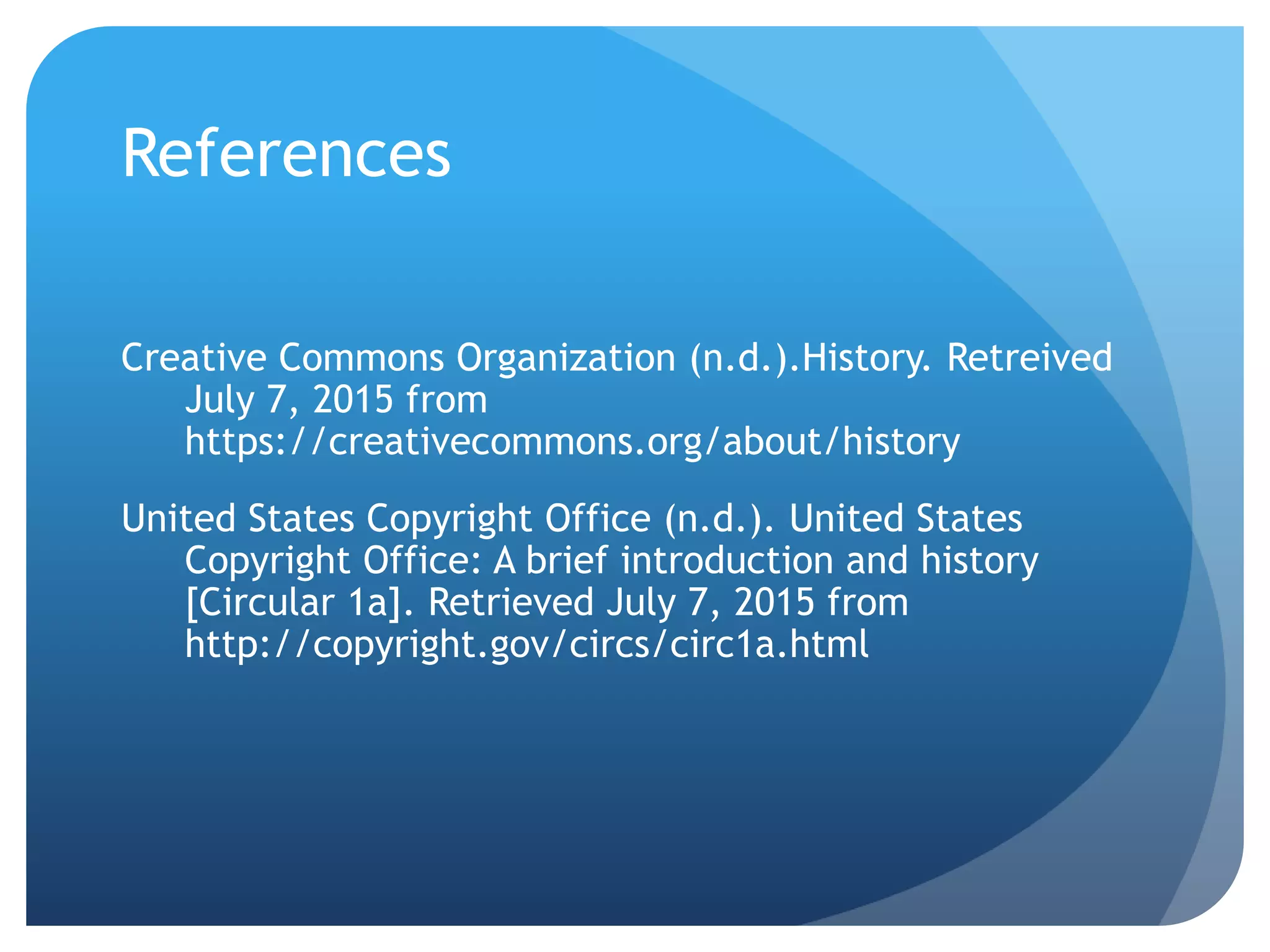 References
Creative Commons Organization (n.d.).History. Retreived
July 7, 2015 from
https://creativecommons.org/about/history
United States Copyright Office (n.d.). United States
Copyright Office: A brief introduction and history
[Circular 1a]. Retrieved July 7, 2015 from
http://copyright.gov/circs/circ1a.html
 