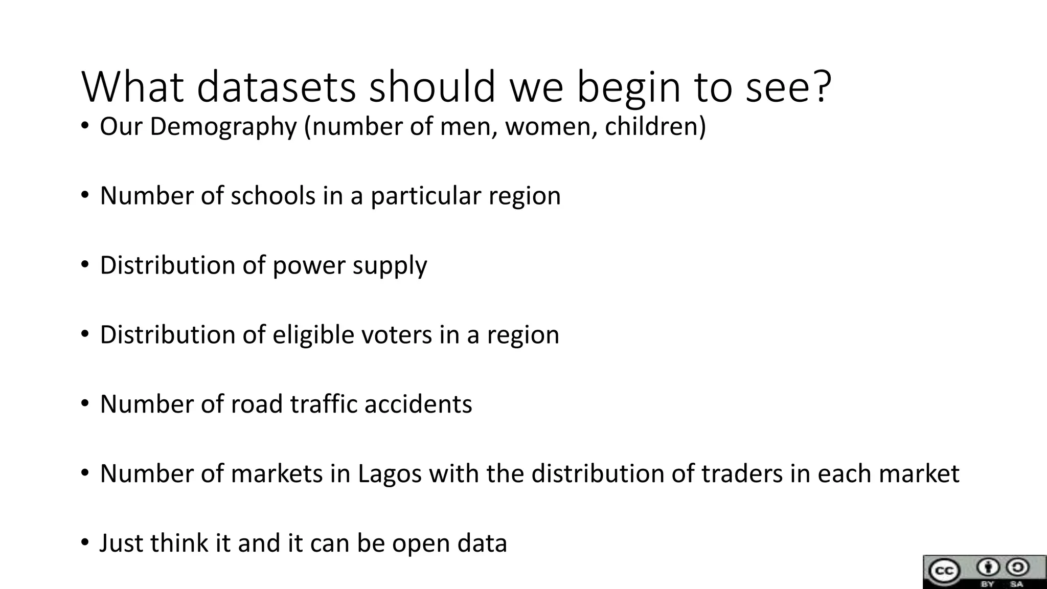 What datasets should we begin to see?
• Our Demography (number of men, women, children)
• Number of schools in a particular region
• Distribution of power supply
• Distribution of eligible voters in a region
• Number of road traffic accidents
• Number of markets in Lagos with the distribution of traders in each market
• Just think it and it can be open data
 