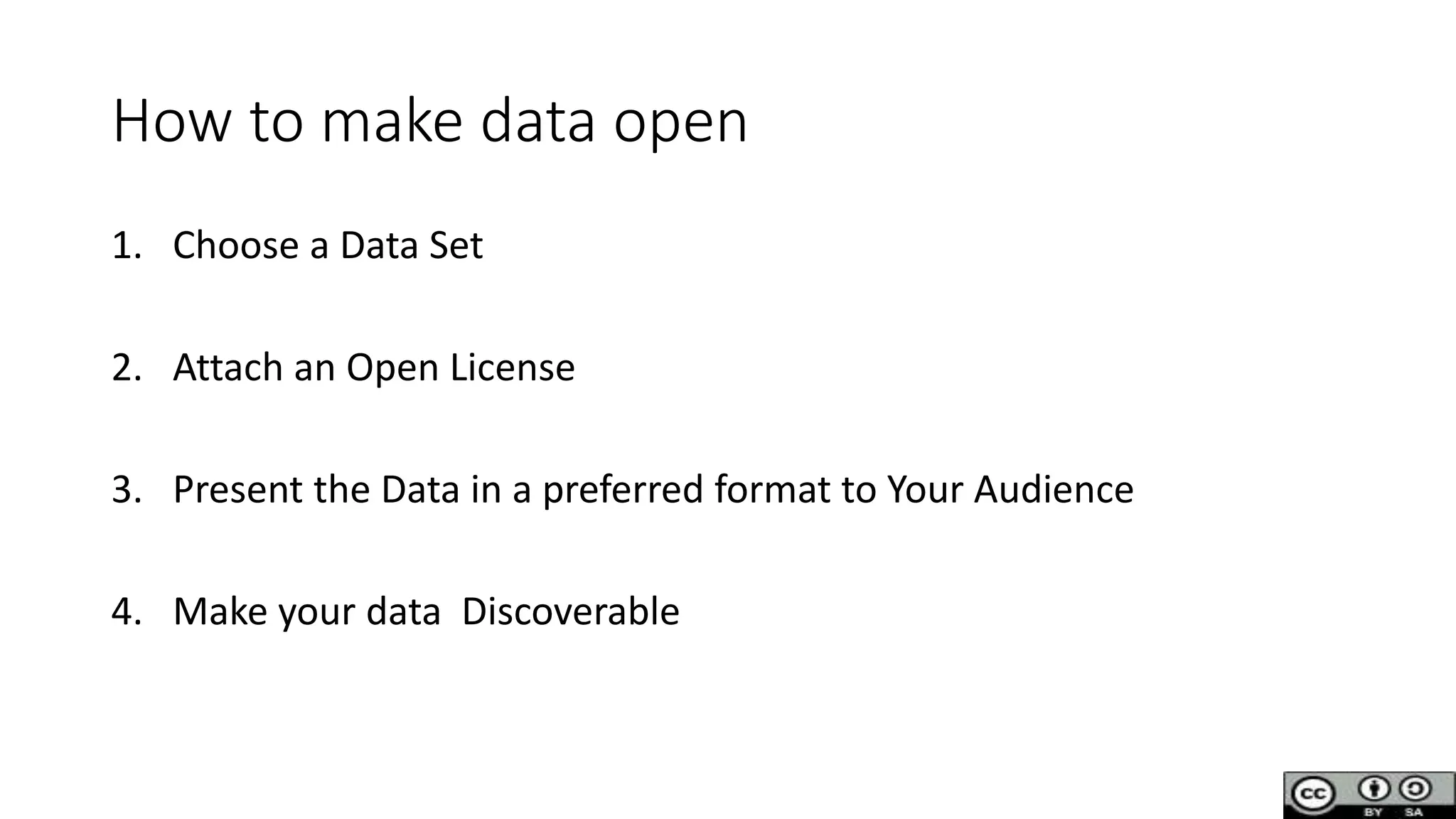 How to make data open
1. Choose a Data Set
2. Attach an Open License
3. Present the Data in a preferred format to Your Audience
4. Make your data Discoverable
 