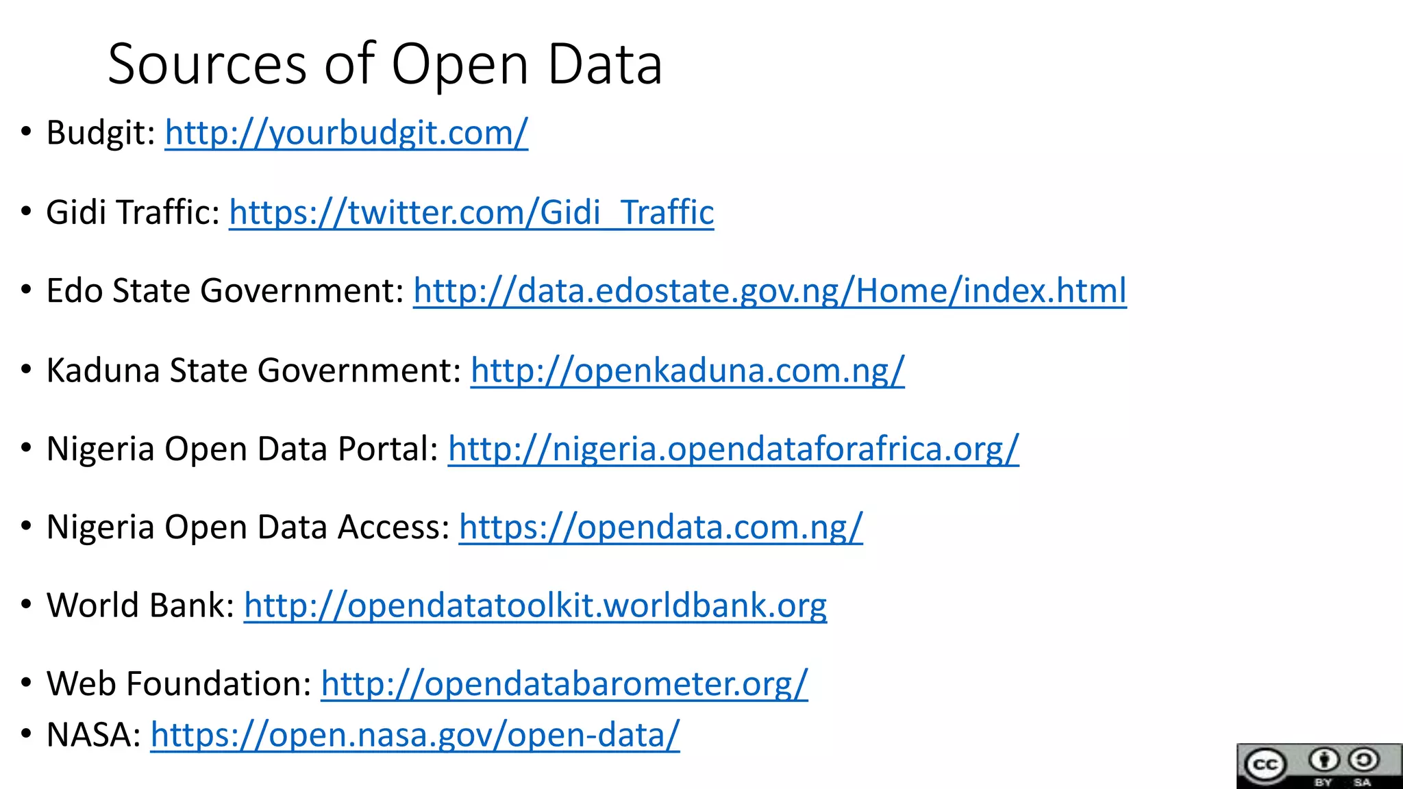 Sources of Open Data
• Budgit: http://yourbudgit.com/
• Gidi Traffic: https://twitter.com/Gidi_Traffic
• Edo State Government: http://data.edostate.gov.ng/Home/index.html
• Kaduna State Government: http://openkaduna.com.ng/
• Nigeria Open Data Portal: http://nigeria.opendataforafrica.org/
• Nigeria Open Data Access: https://opendata.com.ng/
• World Bank: http://opendatatoolkit.worldbank.org
• Web Foundation: http://opendatabarometer.org/
• NASA: https://open.nasa.gov/open-data/
 