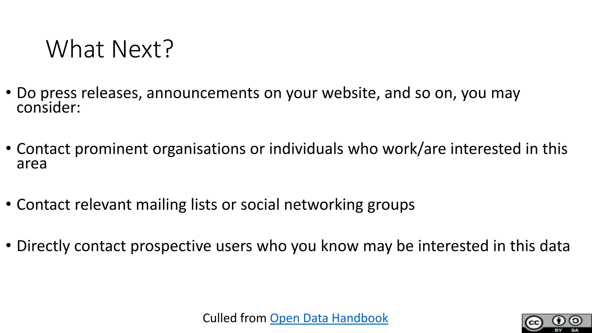 What Next?
• Do press releases, announcements on your website, and so on, you may
consider:
• Contact prominent organisations or individuals who work/are interested in this
area
• Contact relevant mailing lists or social networking groups
• Directly contact prospective users who you know may be interested in this data
Culled from Open Data Handbook
 