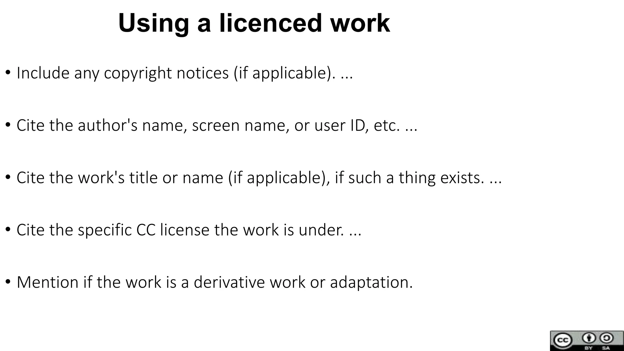 Using a licenced work
• Include any copyright notices (if applicable). ...
• Cite the author's name, screen name, or user ID, etc. ...
• Cite the work's title or name (if applicable), if such a thing exists. ...
• Cite the specific CC license the work is under. ...
• Mention if the work is a derivative work or adaptation.
 