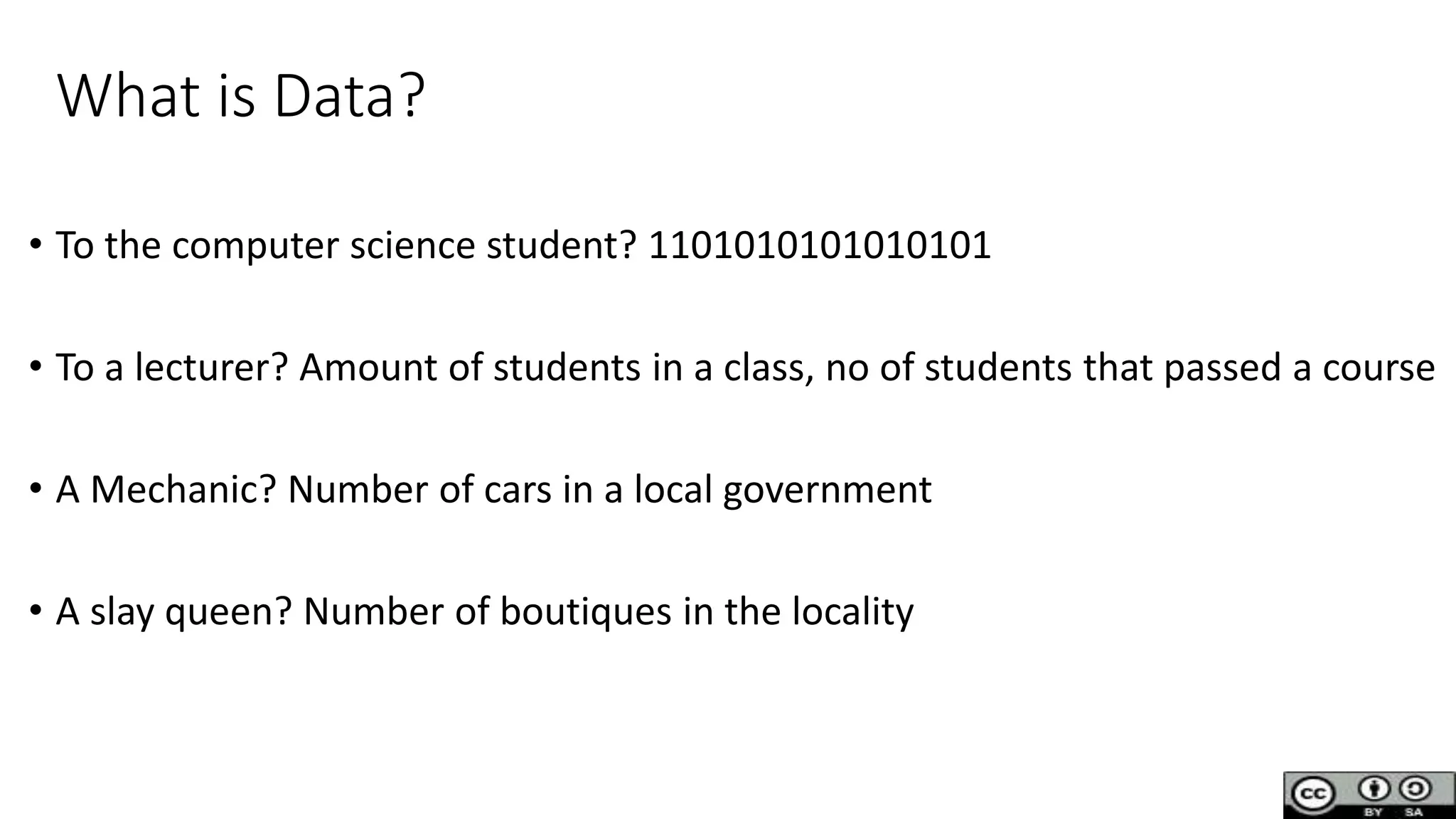 What is Data?
• To the computer science student? 1101010101010101
• To a lecturer? Amount of students in a class, no of students that passed a course
• A Mechanic? Number of cars in a local government
• A slay queen? Number of boutiques in the locality
 