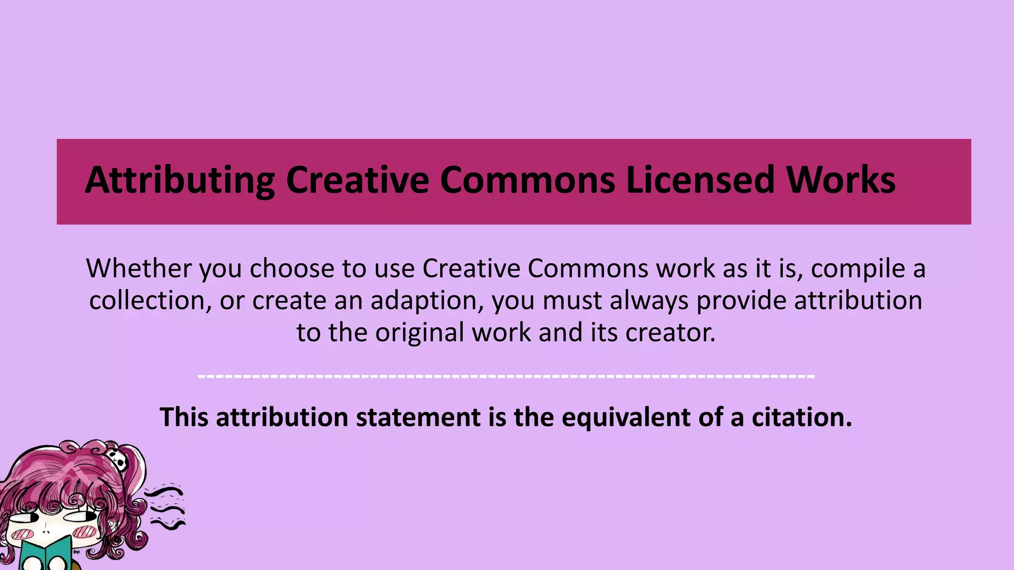 Whether you choose to use Creative Commons work as it is, compile a
collection, or create an adaption, you must always provide attribution
to the original work and its creator.
--------------------------------------------------------------------
This attribution statement is the equivalent of a citation.
Attributing Creative Commons Licensed Works
 