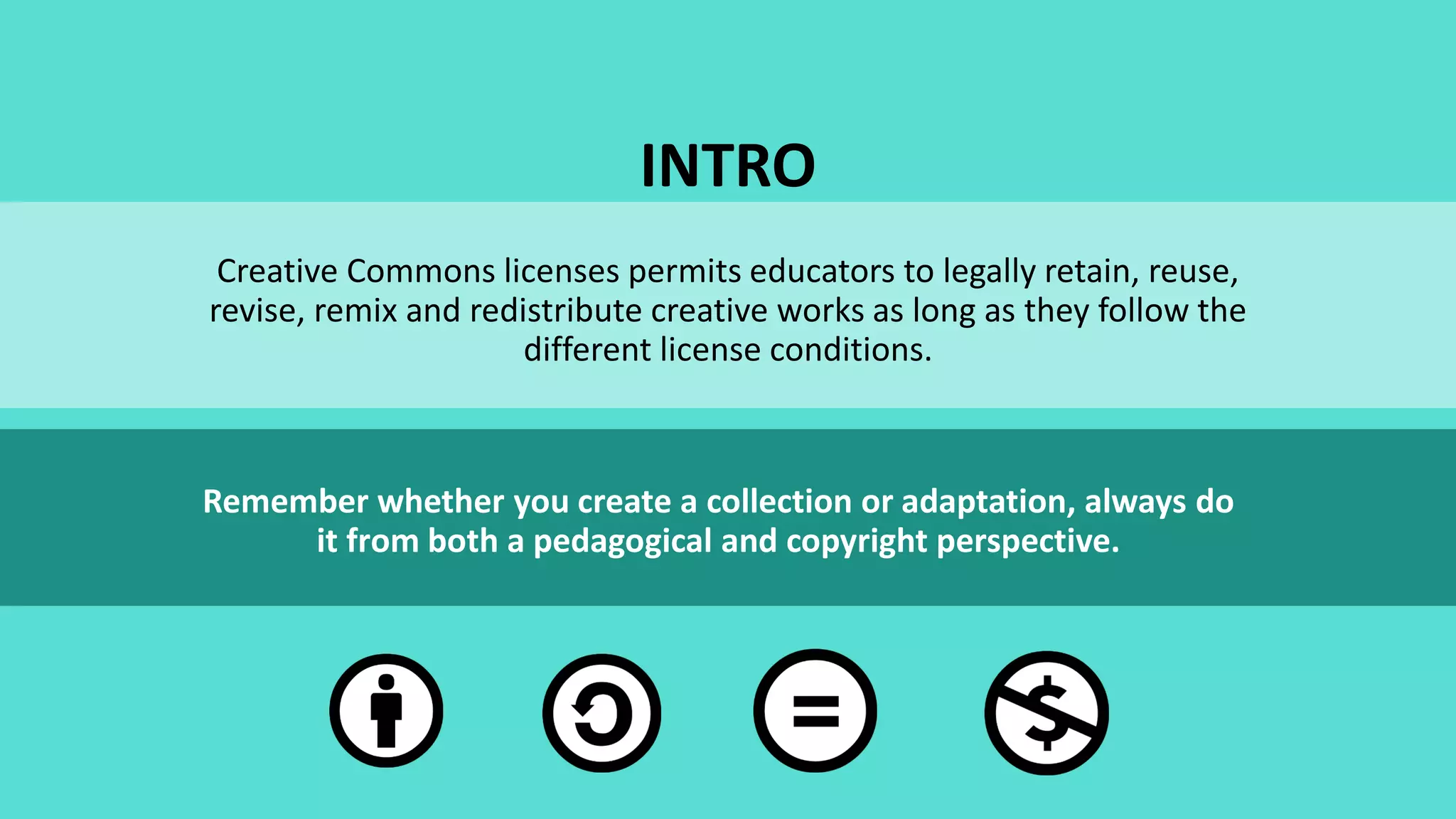 INTRO
Creative Commons licenses permits educators to legally retain, reuse,
revise, remix and redistribute creative works as long as they follow the
different license conditions.
Remember whether you create a collection or adaptation, always do
it from both a pedagogical and copyright perspective.
 