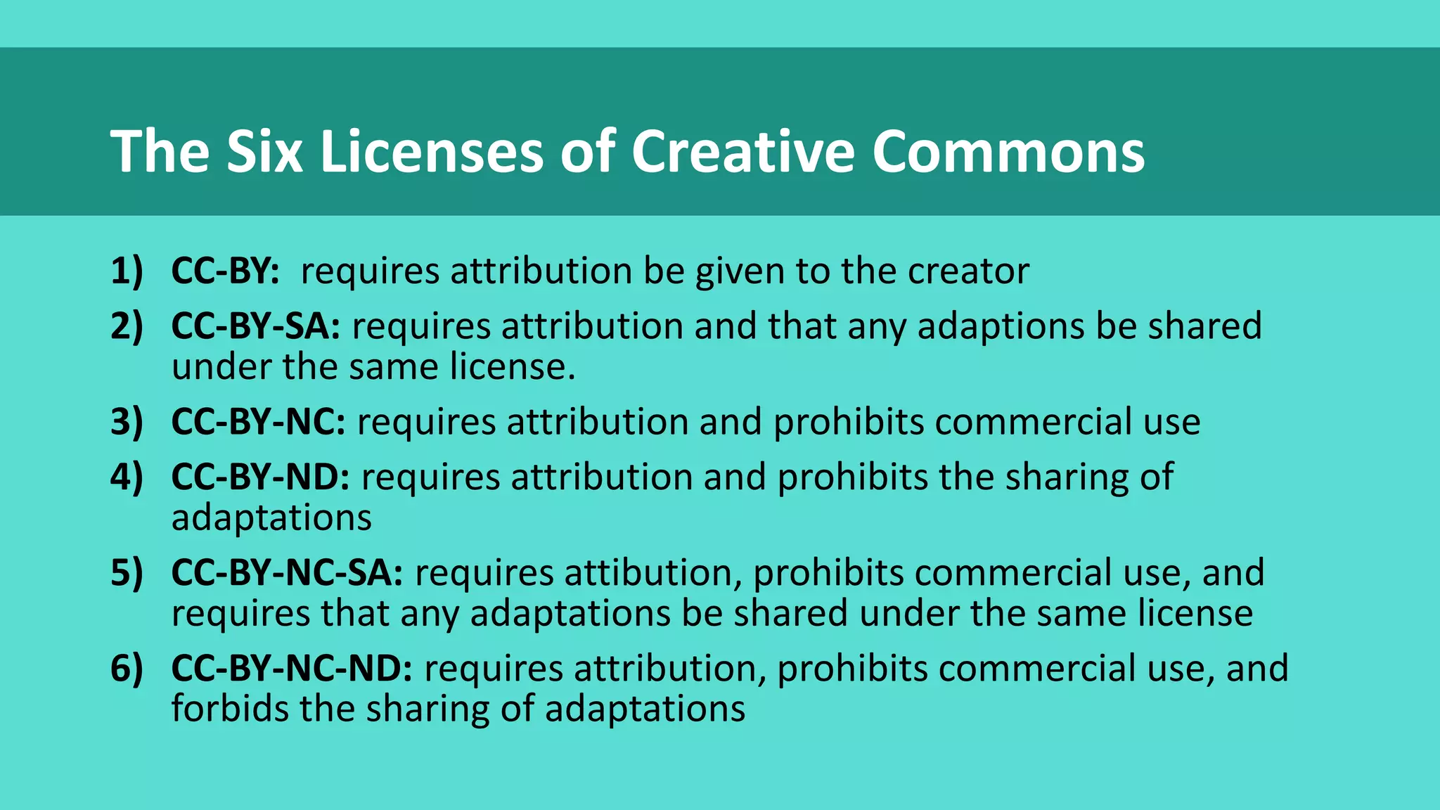1) CC-BY: requires attribution be given to the creator
2) CC-BY-SA: requires attribution and that any adaptions be shared
under the same license.
3) CC-BY-NC: requires attribution and prohibits commercial use
4) CC-BY-ND: requires attribution and prohibits the sharing of
adaptations
5) CC-BY-NC-SA: requires attibution, prohibits commercial use, and
requires that any adaptations be shared under the same license
6) CC-BY-NC-ND: requires attribution, prohibits commercial use, and
forbids the sharing of adaptations
The Six Licenses of Creative Commons
 