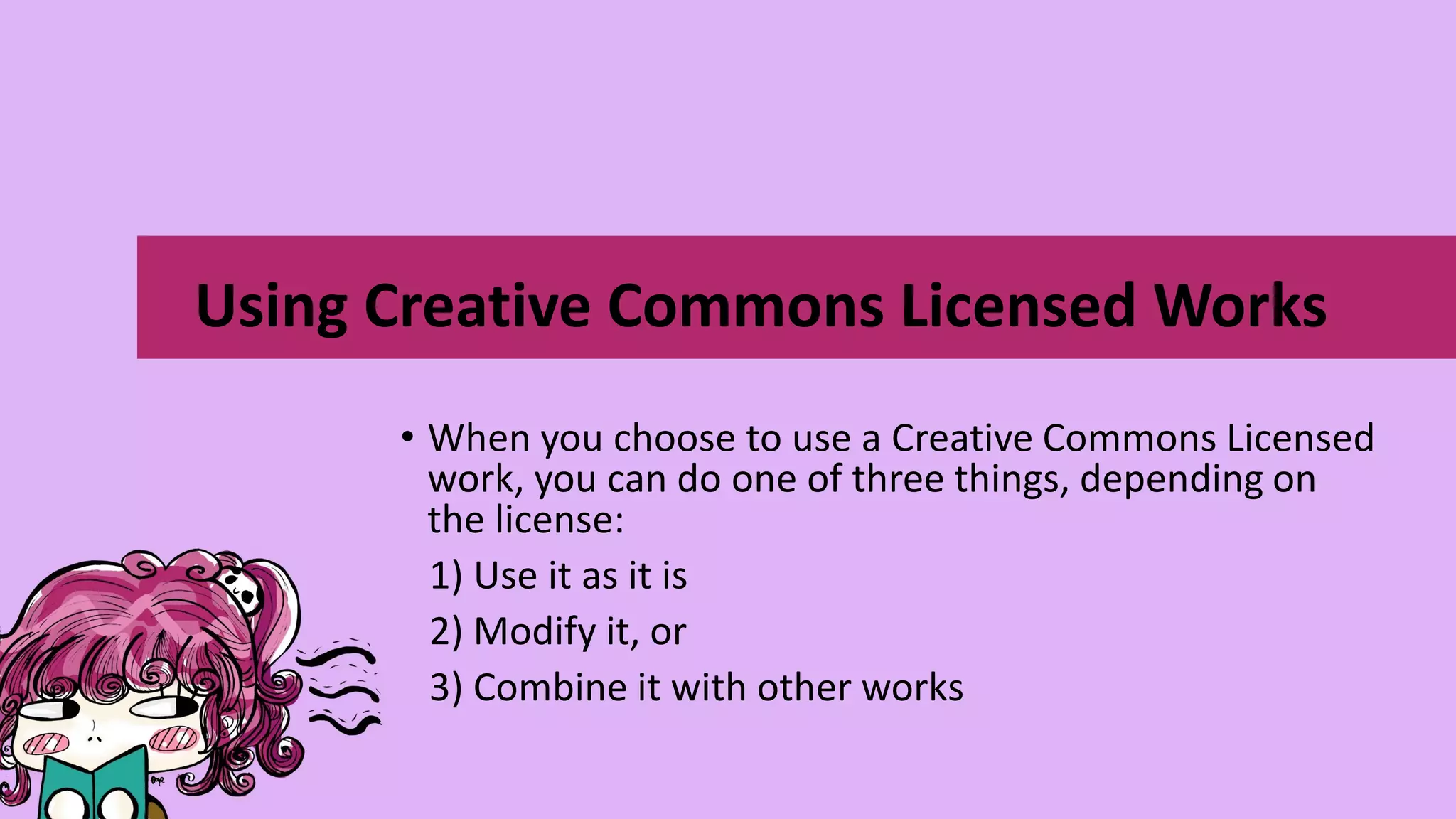 • When you choose to use a Creative Commons Licensed
work, you can do one of three things, depending on
the license:
1) Use it as it is
2) Modify it, or
3) Combine it with other works
Using Creative Commons Licensed Works
 