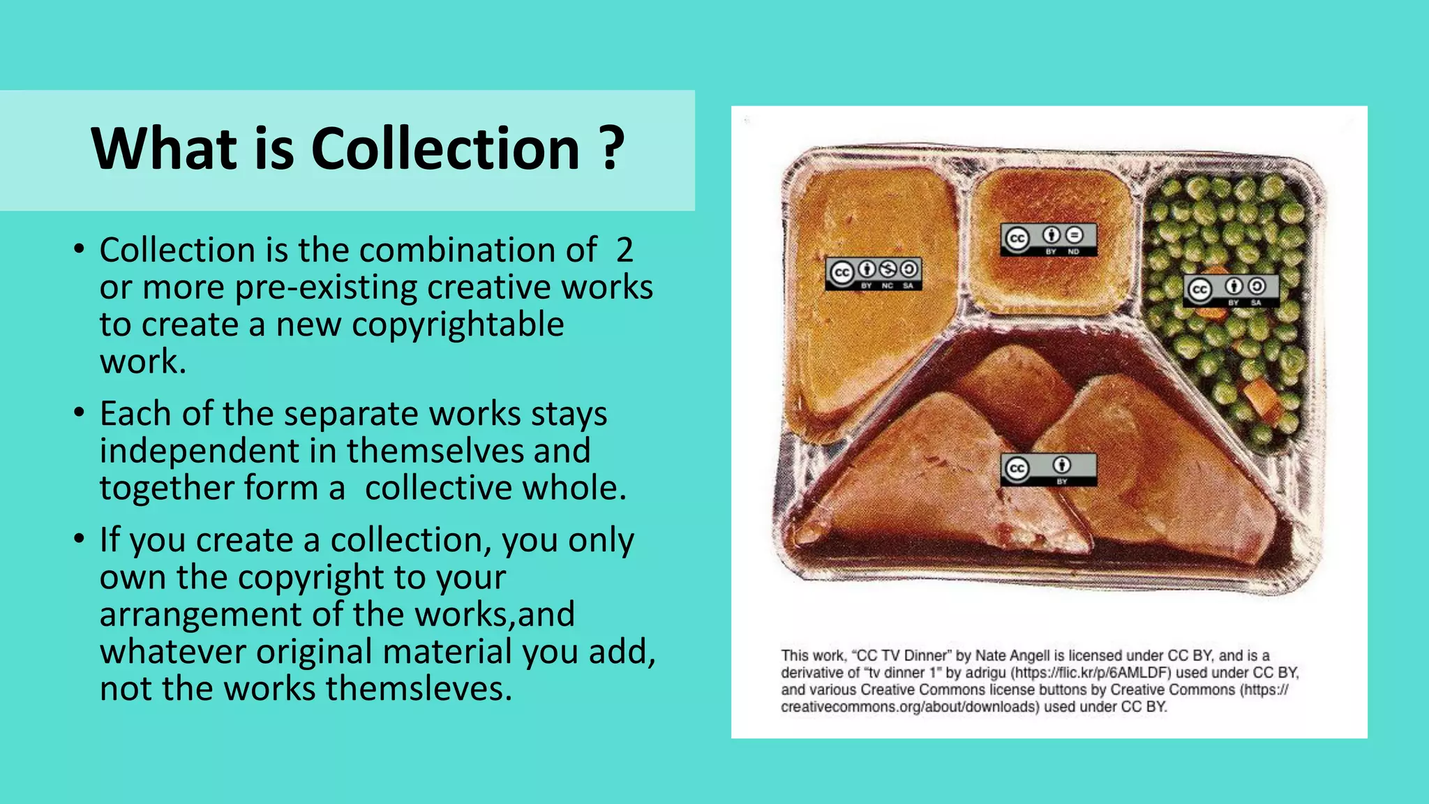 • Collection is the combination of 2
or more pre-existing creative works
to create a new copyrightable
work.
• Each of the separate works stays
independent in themselves and
together form a collective whole.
• If you create a collection, you only
own the copyright to your
arrangement of the works,and
whatever original material you add,
not the works themsleves.
What is Collection ?
 