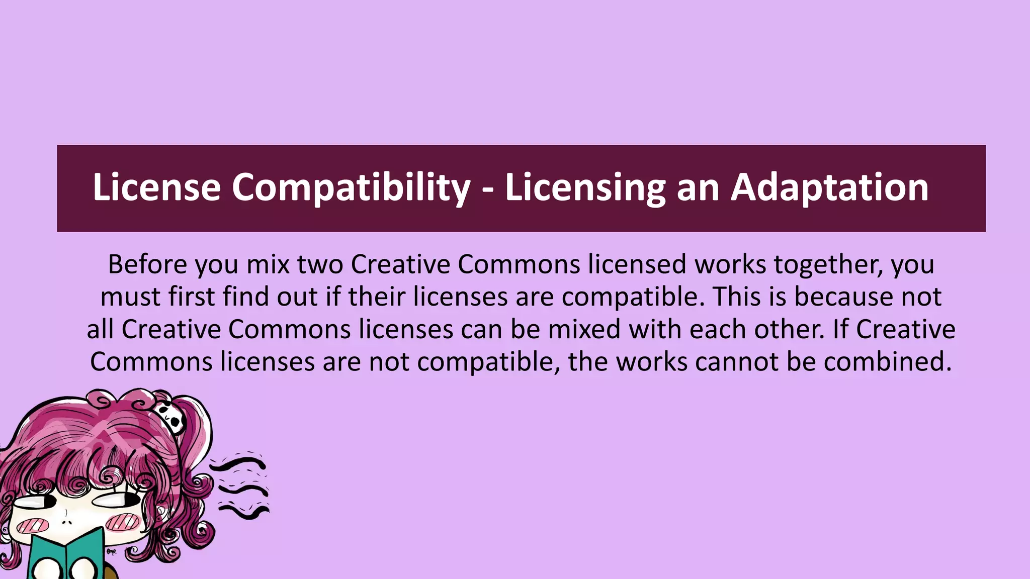 Before you mix two Creative Commons licensed works together, you
must first find out if their licenses are compatible. This is because not
all Creative Commons licenses can be mixed with each other. If Creative
Commons licenses are not compatible, the works cannot be combined.
License Compatibility - Licensing an Adaptation
 