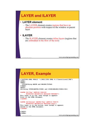 LAYER and ILAYER
     • LAYER element
         – The LAYER element creates regions that have an
           absolute position with respect to the window or parent
           layer

     • ILAYER
         – The ILAYER element creates inline layers (regions that
           are embedded in the flow of the text)




39     Cascading Style Sheets                     www.corewebprogramming.com




      LAYER, Example
     <!DOCTYPE HTML PUBLIC "-//W3C//DTD HTML 4.0 Transitional//EN">
     <HTML>
     <HEAD>
       <TITLE>Using ABOVE and BELOW</TITLE>
     </HEAD>
     <BODY>
     <H1>Using <CODE>ABOVE</CODE> and <CODE>BELOW</CODE></H1>

     <LAYER ID="Top" LEFT=60 TOP=120
            WIDTH=500 HEIGHT=100 BGCOLOR="#F5DEB3">
     This layer is on top, even though it appears
     first in the HTML document.
     </LAYER>

     <LAYER ID="Bottom" ABOVE="Top" LEFT=10 TOP=70
            WIDTH=500 HEIGHT=100 BGCOLOR="gray">
     This layer is on the bottom, even though it appears
     second in the HTML document.
     </LAYER>

     </BODY>
     </HTML>
40     Cascading Style Sheets                     www.corewebprogramming.com
 