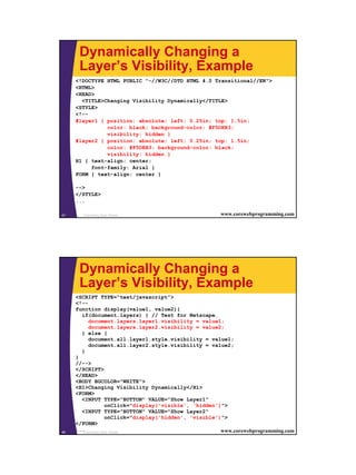 Dynamically Changing a
      Layer’s Visibility, Example
     <!DOCTYPE HTML PUBLIC "-//W3C//DTD HTML 4.0 Transitional//EN">
     <HTML>
     <HEAD>
       <TITLE>Changing Visibility Dynamically</TITLE>
     <STYLE>
     <!--
     #layer1 { position: absolute; left: 0.25in; top: 1.5in;
               color: black; background-color: #F5DEB3;
               visibility: hidden }
     #layer2 { position: absolute; left: 0.25in; top: 1.5in;
               color: #F5DEB3; background-color: black;
               visibility: hidden }
     H1 { text-align: center;
          font-family: Arial }
     FORM { text-align: center }

     -->
     </STYLE>
     ...

47     Cascading Style Sheets                            www.corewebprogramming.com




      Dynamically Changing a
      Layer’s Visibility, Example
     <SCRIPT TYPE="text/javascript">
     <!--
     function display(value1, value2){
       if(document.layers) { // Test for Netscape.
          document.layers.layer1.visibility = value1;
          document.layers.layer2.visibility = value2;
       } else {
          document.all.layer1.style.visibility = value1;
          document.all.layer2.style.visibility = value2;
       }
     }
     //-->
     </SCRIPT>
     </HEAD>
     <BODY BGCOLOR="WHITE">
     <H1>Changing Visibility Dynamically</H1>
     <FORM>
       <INPUT TYPE="BUTTON" VALUE="Show Layer1"
                     onClick="display('visible', 'hidden')">
       <INPUT TYPE="BUTTON" VALUE="Show Layer2"
                     onClick="display('hidden', 'visible')">
     </FORM>
48
     ...Cascading Style Sheets                            www.corewebprogramming.com
 