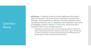 Common
Terms
 Attributes - Properties used to provide additional information
about an element.The most common attributes include the id
attribute, which identifies an element; the class attribute, which
classifies an element; the src attribute, which specifies a source for
embeddable content; and the href attribute, which provides a
hyperlink reference to a linked resource.
 Attributes are defined within the opening tag, after an element’s
name. Generally attributes include a name and a value.The format
for these attributes consists of the attribute name followed by an
equals sign and then a quoted attribute value.
 