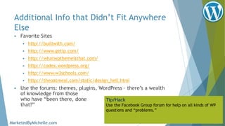 Additional Info that Didn’t Fit Anywhere
Else
 Favorite Sites
 http://builtwith.com/
 http://www.getip.com/
 http://whatwpthemeisthat.com/
 http://codex.wordpress.org/
 http://www.w3schools.com/
 http://theoatmeal.com/static/design_hell.html
 Use the forums: themes, plugins, WordPress – there’s a wealth
of knowledge from those
who have “been there, done
that!”
Tip/Hack
Use the Facebook Group forum for help on all kinds of WP
questions and “problems.”
MarketedByMichelle.com
 