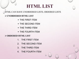 HTML LIST 
HTML CAN HAVE UNORDERED LISTS, ORDERED LISTS 
UNORDERED HTMLLIST 
 THE FIRST ITEM 
 THE SECOND ITEM 
 THE THIRD ITEM 
 THE FOURTH ITEM 
ORDERED HTMLLIST 
1. THE FIRST ITEM 
2. THE SECOND ITEM 
3. THE THIRD ITEM 
4. THE FOURTH ITEM 
 